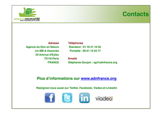 Contacts



               Adresse         Téléphones
Agence du Don en Nature        Standard : 01 76 21 10 50
     c/o MB & Associés          Portable : 06 61 10 03 77
      35 Avenue d'Eylau
            75116 Paris        Emails
               FRANCE          Stéphanie Goujon : sg@adnfrance.org




       Plus d’informations sur www.adnfrance.org

       Rejoignez-nous aussi sur Twitter, Facebook, Viadeo et Linkedin
 