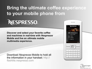 Bring the ultimate coffee experience to your mobile phone from Download  Nespresso  Mobile to hold all the information in your handset:  http:// flashlite.nespresso.com Discover and select your favorite coffee and machines in real-time with  Nespresso  Mobile and live an ultimate mobile multimedia experience.  
