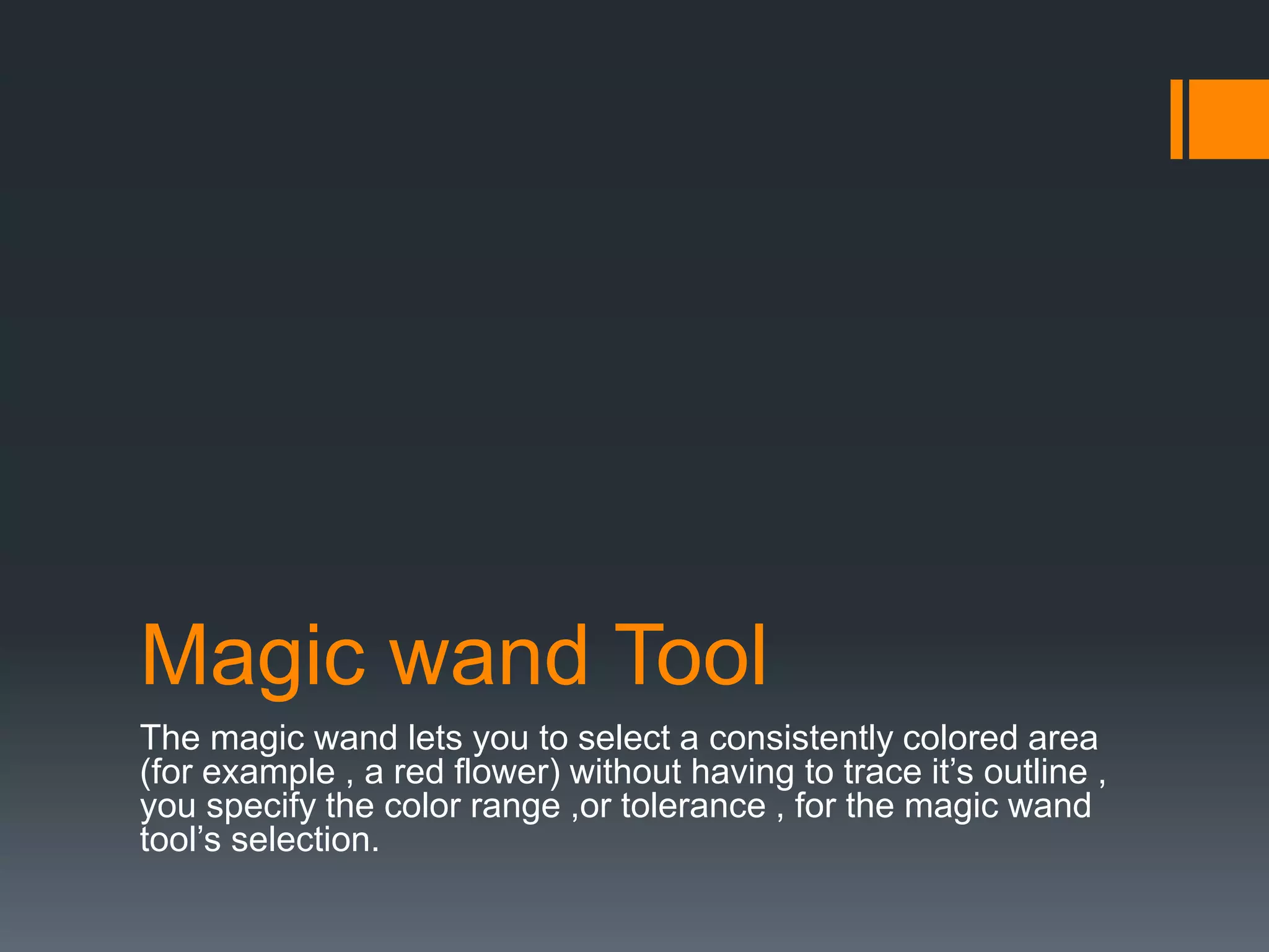 Magic wand Tool
The magic wand lets you to select a consistently colored area
(for example , a red flower) without having to trace it’s outline ,
you specify the color range ,or tolerance , for the magic wand
tool’s selection.
 