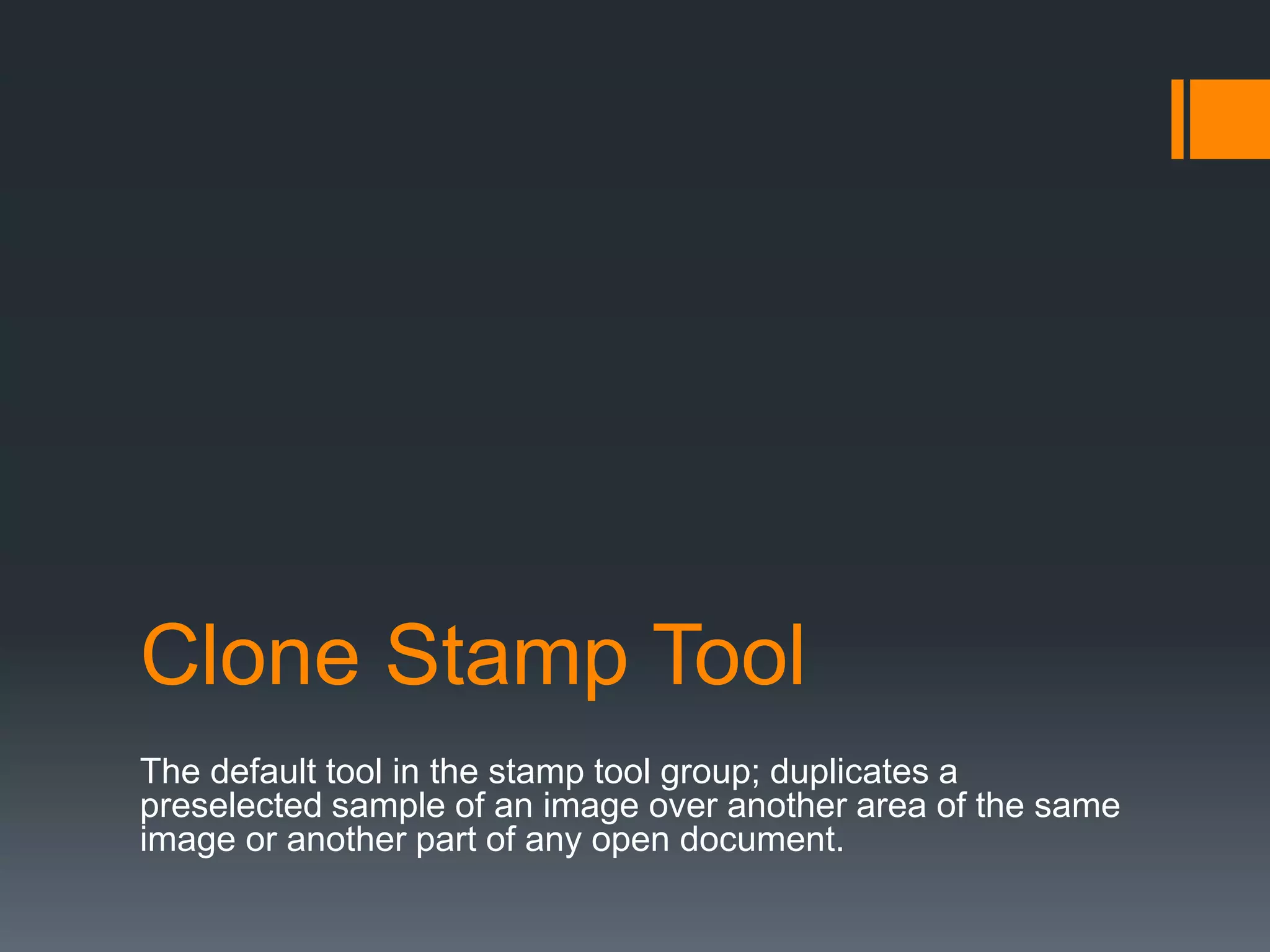 Clone Stamp Tool
The default tool in the stamp tool group; duplicates a
preselected sample of an image over another area of the same
image or another part of any open document.
 