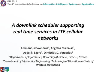 IISA 2015
The 6th International Conference on Information, Intelligence, Systems and Applications
A downlink scheduler supporting
real time services in LTE cellular
networks
Emmanouil Skondras1, Angelos Michalas2,
Aggeliki Sgora1, Dimitrios D. Vergados1
1Department of Informatics, University of Piraeus, Piraeus, Greece
2Department of Informatics Engineering, Technological Education Institute of
Western Macedonia
1
 