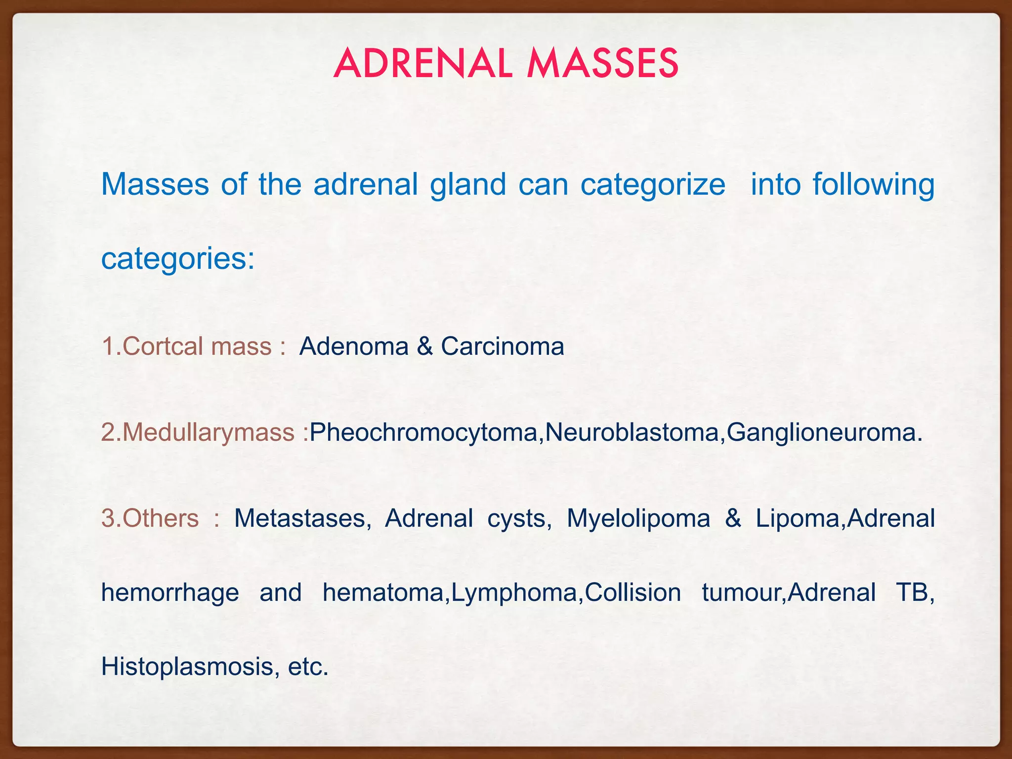 ADRENAL MASSES
Masses of the adrenal gland can categorize into following
categories:
1.Cortcal mass : Adenoma & Carcinoma
2.Medullarymass :Pheochromocytoma,Neuroblastoma,Ganglioneuroma.
3.Others : Metastases, Adrenal cysts, Myelolipoma & Lipoma,Adrenal
hemorrhage and hematoma,Lymphoma,Collision tumour,Adrenal TB,
Histoplasmosis, etc.
 