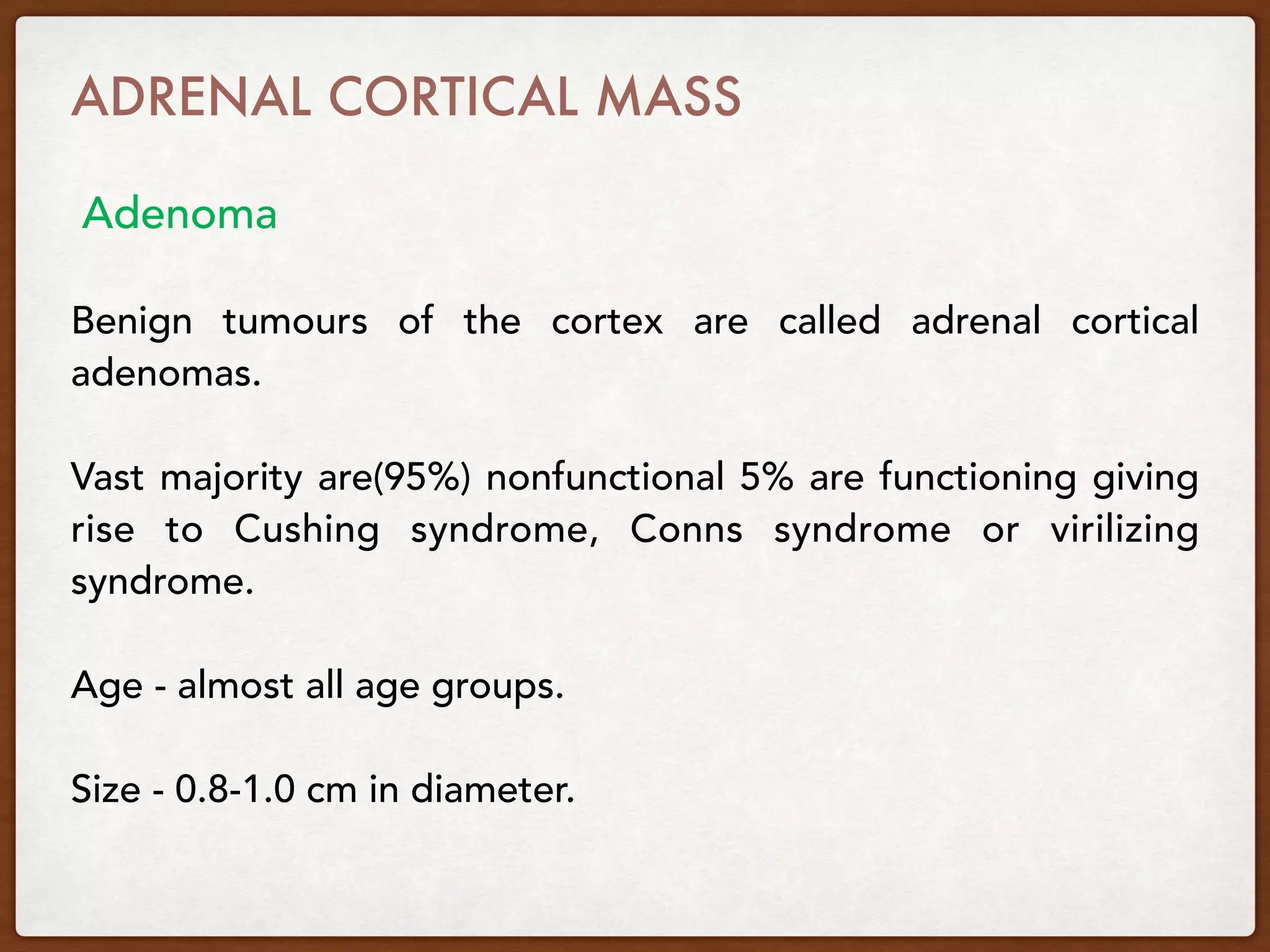 Benign tumours of the cortex are called adrenal cortical
adenomas.
Vast majority are(95%) nonfunctional 5% are functioning giving
rise to Cushing syndrome, Conns syndrome or virilizing
syndrome.
Age - almost all age groups.
Size - 0.8-1.0 cm in diameter.
ADRENAL CORTICAL MASS 
Adenoma
 