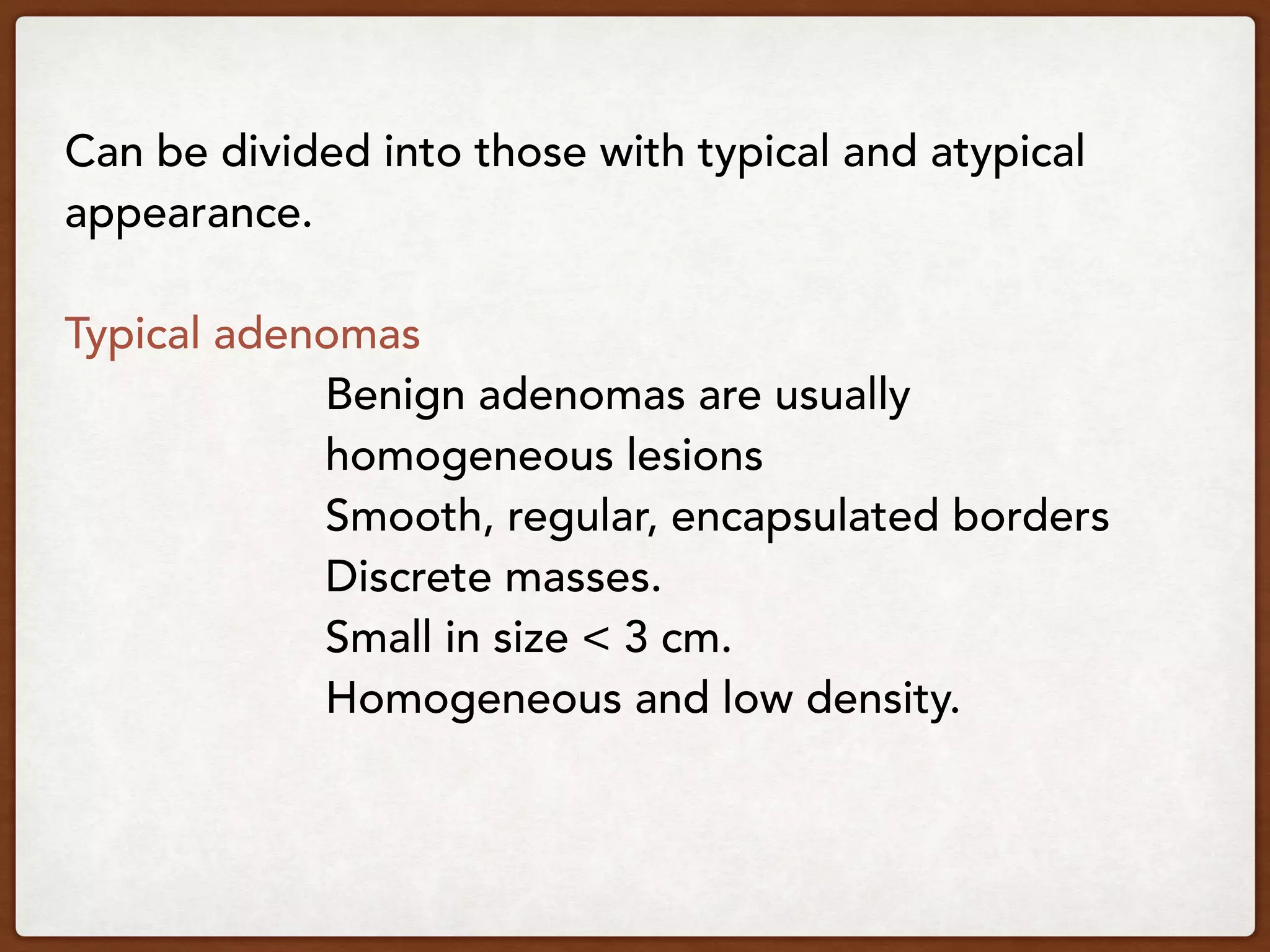 Can be divided into those with typical and atypical
appearance.
Typical adenomas
Benign adenomas are usually
homogeneous lesions
Smooth, regular, encapsulated borders
Discrete masses.
Small in size < 3 cm.
Homogeneous and low density.
 
