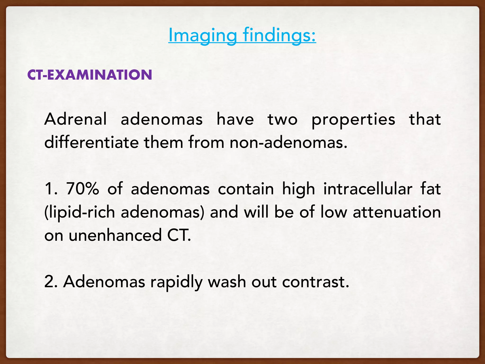 CT-EXAMINATION 
Adrenal adenomas have two properties that
differentiate them from non-adenomas.
 
1. 70% of adenomas contain high intracellular fat
(lipid-rich adenomas) and will be of low attenuation
on unenhanced CT.
 
2. Adenomas rapidly wash out contrast.
Imaging findings:
 