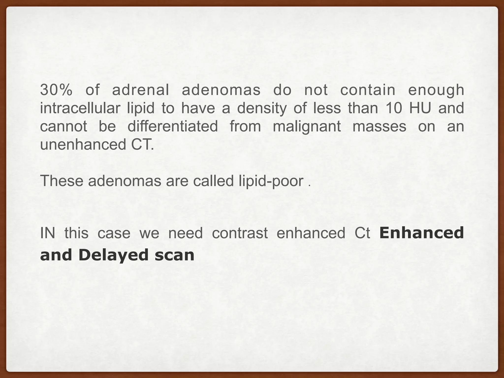 30% of adrenal adenomas do not contain enough
intracellular lipid to have a density of less than 10 HU and
cannot be differentiated from malignant masses on an
unenhanced CT.
 
These adenomas are called lipid-poor .
IN this case we need contrast enhanced Ct Enhanced
and Delayed scan
 