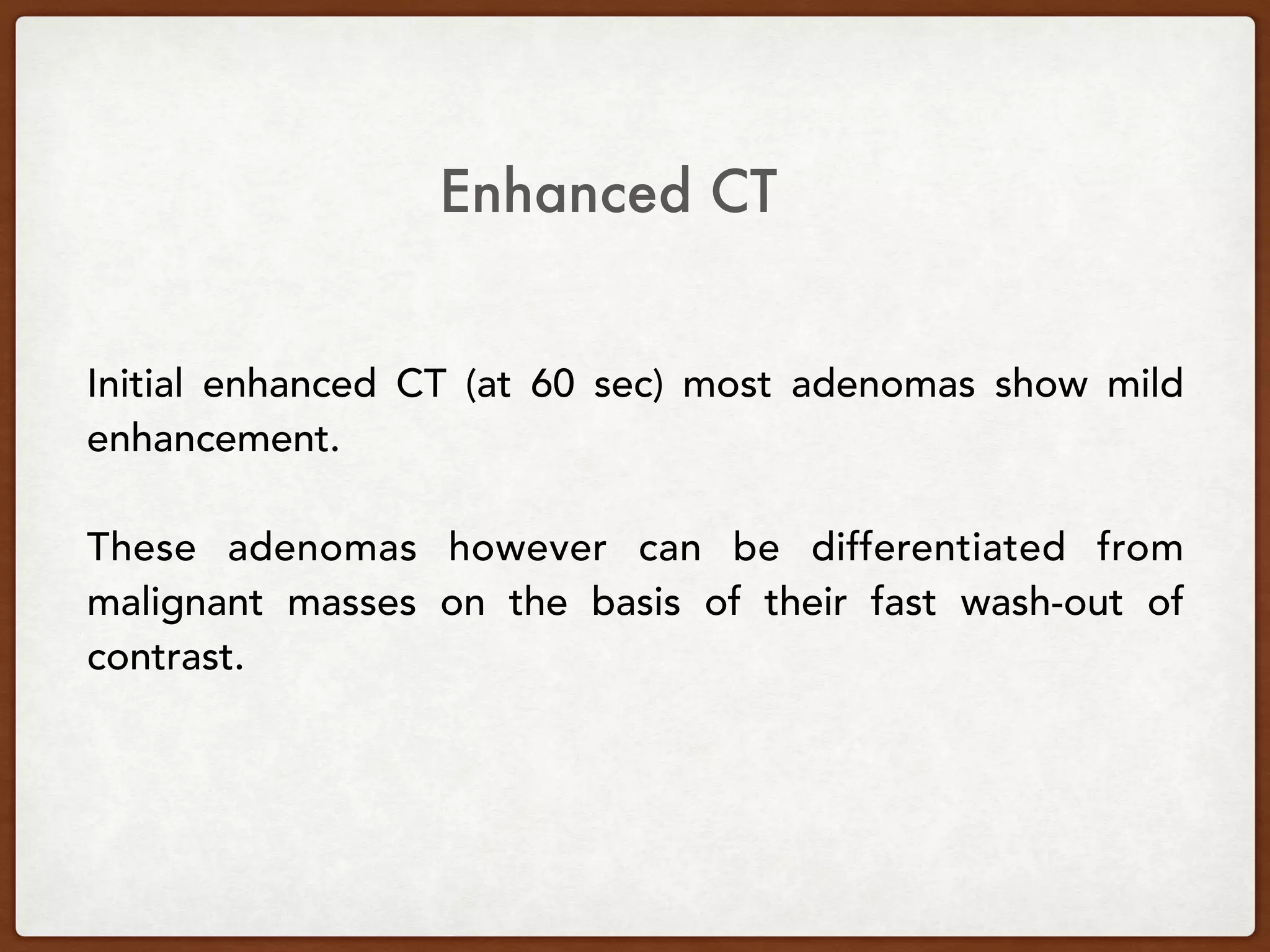 Initial enhanced CT (at 60 sec) most adenomas show mild
enhancement.
These adenomas however can be differentiated from
malignant masses on the basis of their fast wash-out of
contrast.
Enhanced CT
 