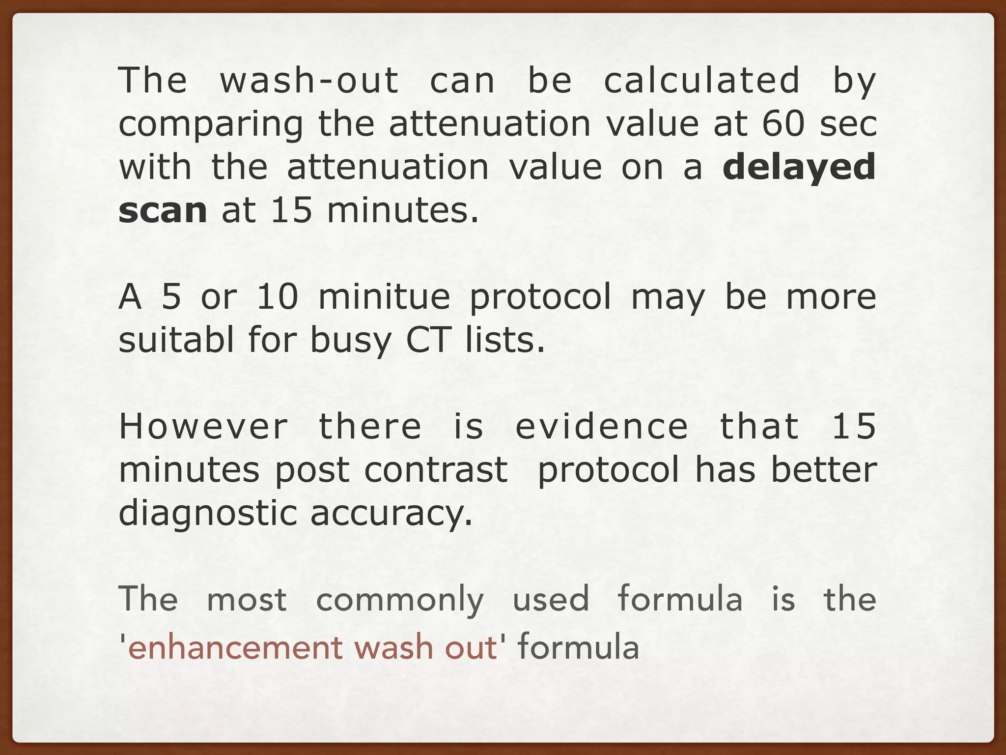 The wash-out can be calculated by
comparing the attenuation value at 60 sec
with the attenuation value on a delayed
scan at 15 minutes.
A 5 or 10 minitue protocol may be more
suitabl for busy CT lists.
However there is evidence that 15
minutes post contrast protocol has better
diagnostic accuracy.
The most commonly used formula is the
'enhancement wash out' formula
 
