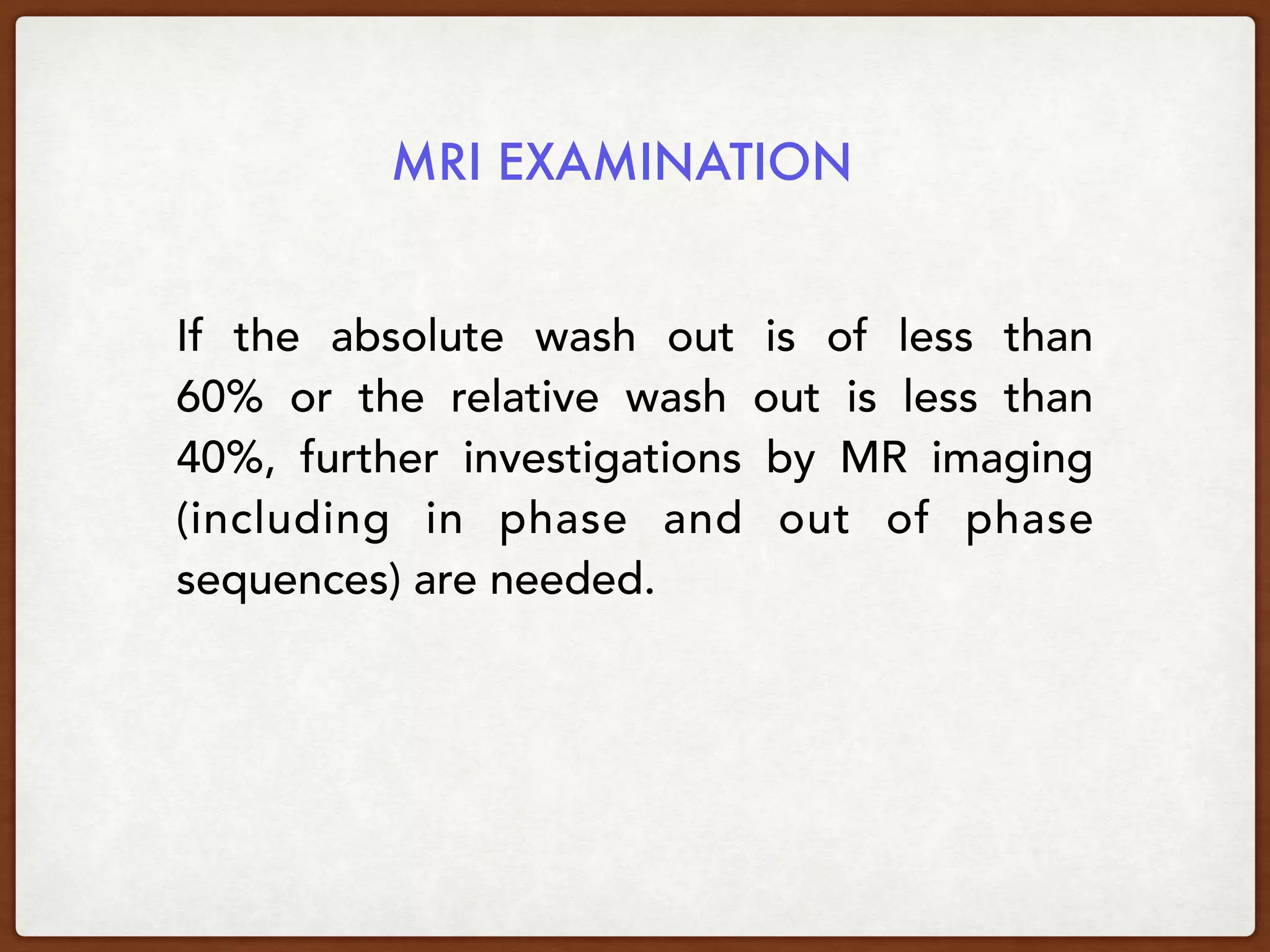 MRI EXAMINATION
If the  absolute wash out is of less than
60%  or the  relative wash out is less than
40%, further investigations by MR imaging
(including in phase and out of phase
sequences) are needed.
 