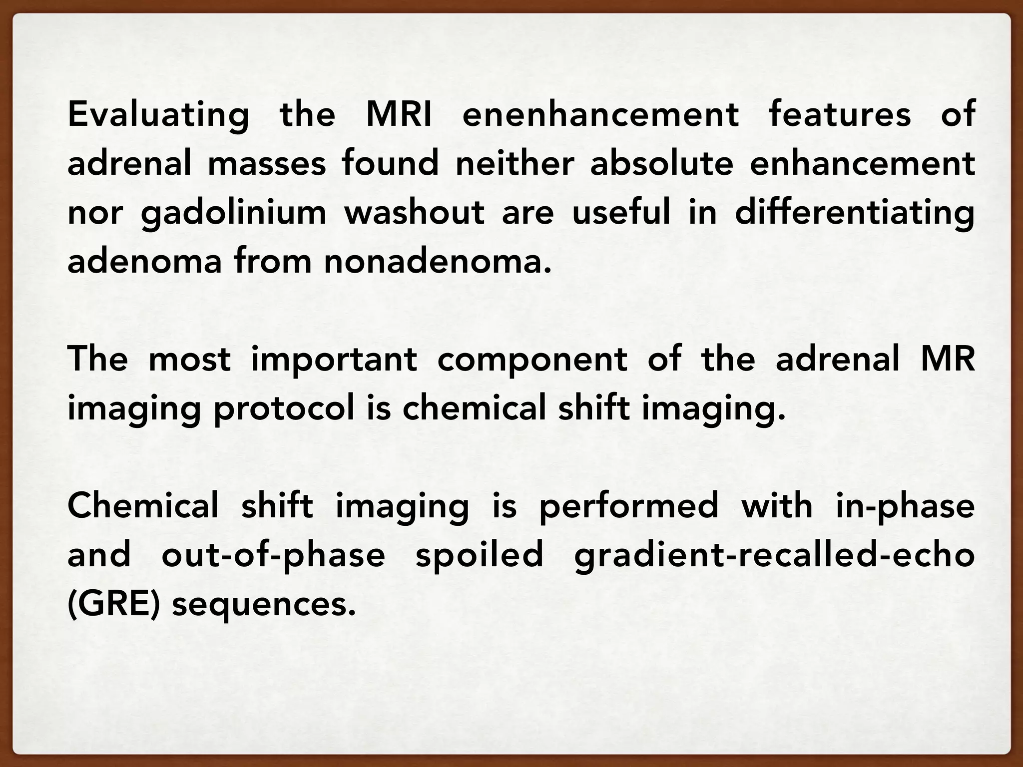Evaluating the MRI enenhancement features of
adrenal masses found neither absolute enhancement
nor gadolinium washout are useful in differentiating
adenoma from nonadenoma.
The most important component of the adrenal MR
imaging protocol is chemical shift imaging.
Chemical shift imaging is performed with in-phase
and out-of-phase spoiled gradient-recalled-echo
(GRE) sequences.
 