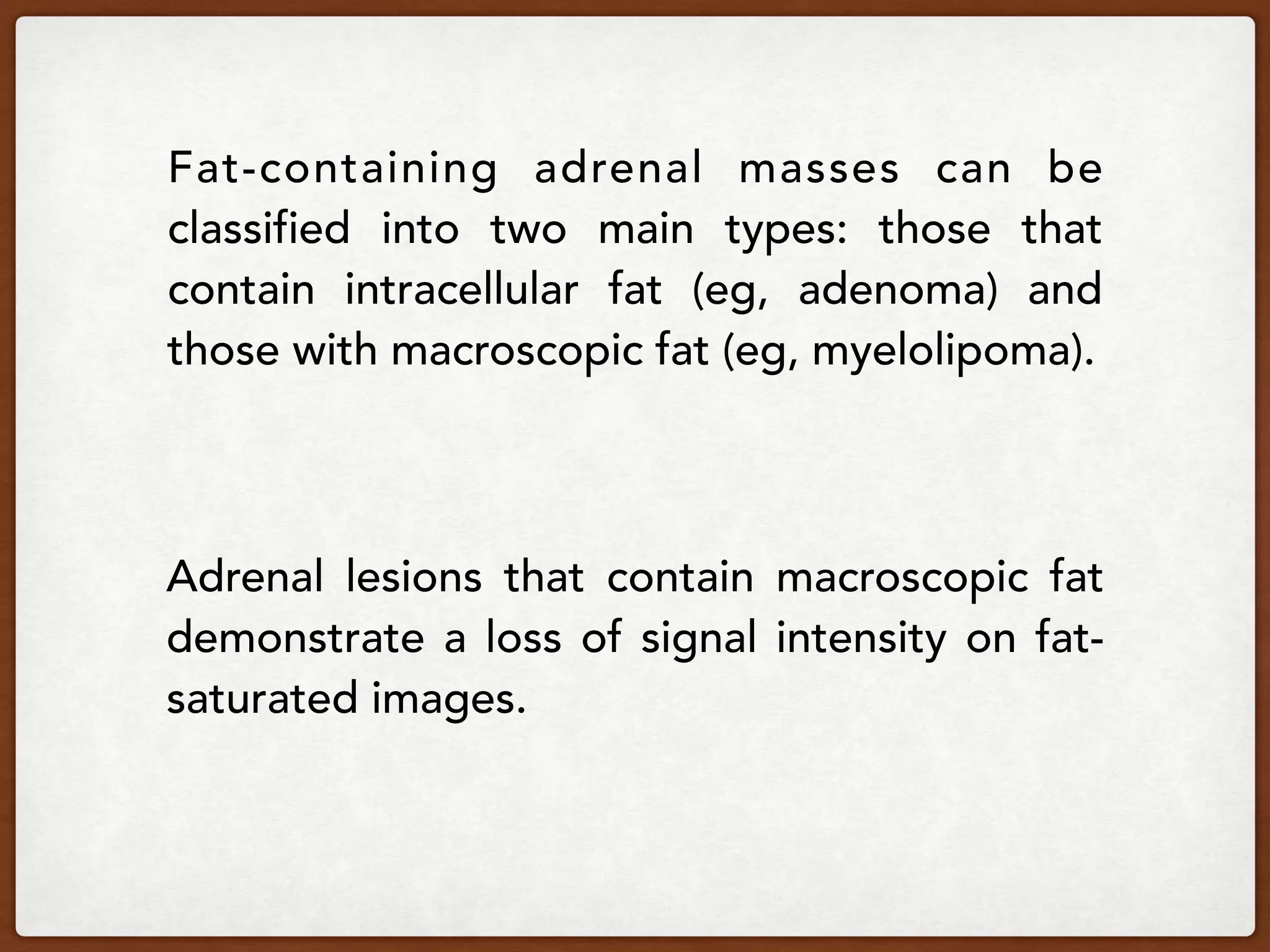 Fat-containing adrenal masses can be
classified into two main types: those that
contain intracellular fat (eg, adenoma) and
those with macroscopic fat (eg, myelolipoma).
Adrenal lesions that contain macroscopic fat
demonstrate a loss of signal intensity on fat-
saturated images.
 