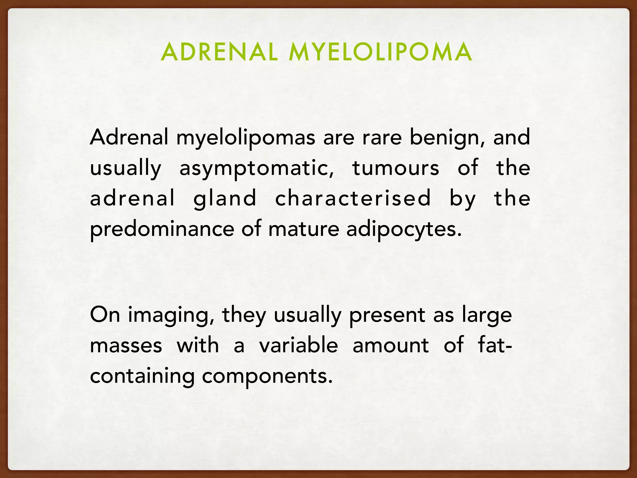 ADRENAL MYELOLIPOMA
Adrenal myelolipomas are rare benign, and
usually asymptomatic, tumours of the
adrenal gland characterised by the
predominance of mature adipocytes.
On imaging, they usually present as large
masses with a variable amount of fat-
containing components.
 
