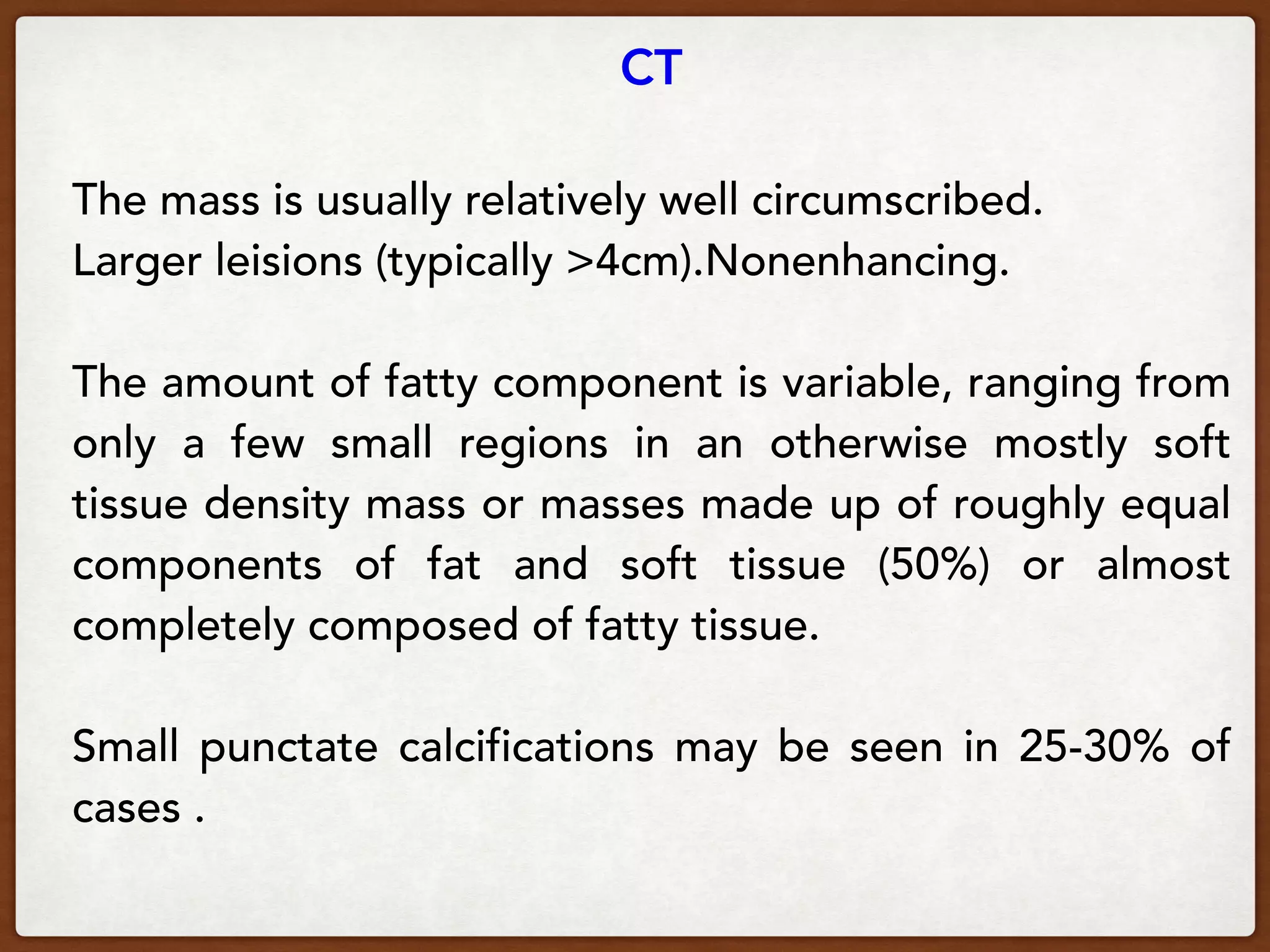 CT
The mass is usually relatively well circumscribed.
Larger leisions (typically >4cm).Nonenhancing.
The amount of fatty component is variable, ranging from
only a few small regions in an otherwise mostly soft
tissue density mass or masses made up of roughly equal
components of fat and soft tissue (50%) or almost
completely composed of fatty tissue.
Small punctate calcifications may be seen in 25-30% of
cases . 
 