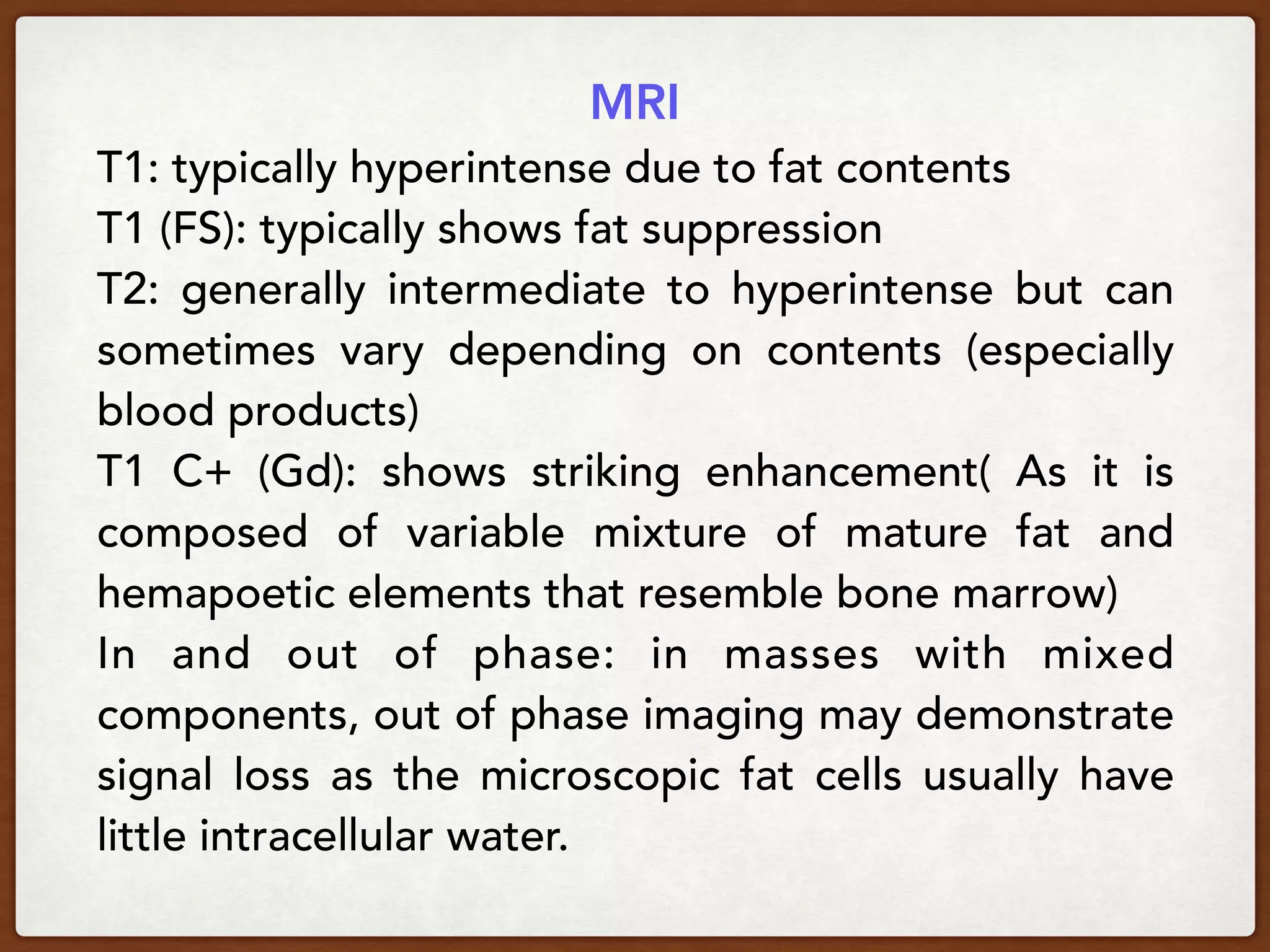 MRI
T1: typically hyperintense due to fat contents
T1 (FS): typically shows fat suppression
T2:  generally intermediate to hyperintense but can
sometimes vary depending on contents (especially
blood products) 
T1 C+ (Gd):  shows striking enhancement( As it is
composed of variable mixture of mature fat and
hemapoetic elements that resemble bone marrow)
In and out of phase:  in masses with mixed
components, out of phase imaging may demonstrate
signal loss as the microscopic fat cells usually have
little intracellular water.
 