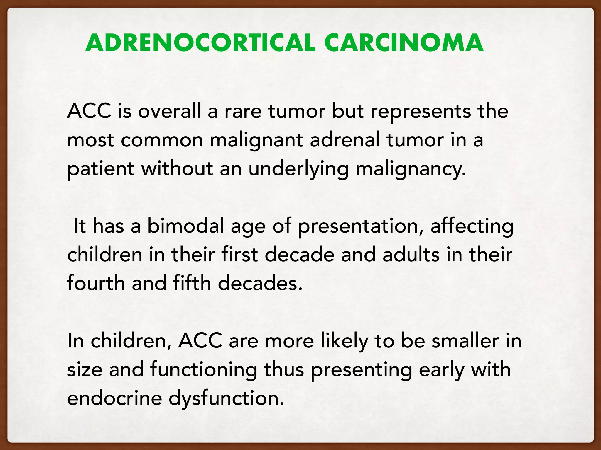 ADRENOCORTICAL CARCINOMA
ACC is overall a rare tumor but represents the
most common malignant adrenal tumor in a
patient without an underlying malignancy.
It has a bimodal age of presentation, affecting
children in their first decade and adults in their
fourth and fifth decades.
In children, ACC are more likely to be smaller in
size and functioning thus presenting early with
endocrine dysfunction.
 