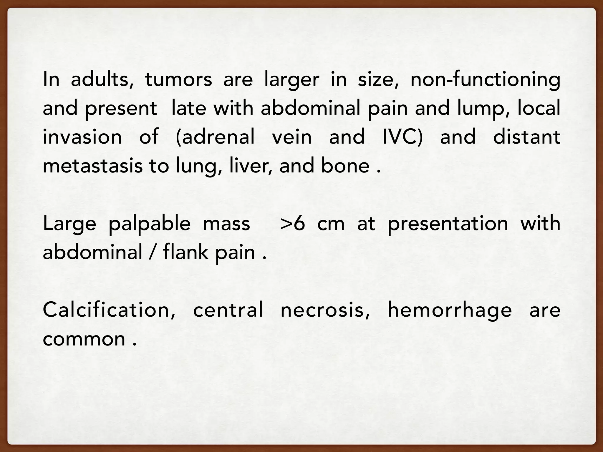 In adults, tumors are larger in size, non-functioning
and present late with abdominal pain and lump, local
invasion of (adrenal vein and IVC) and distant
metastasis to lung, liver, and bone .
Large palpable mass >6 cm at presentation with
abdominal / flank pain .
Calcification, central necrosis, hemorrhage are
common .
 