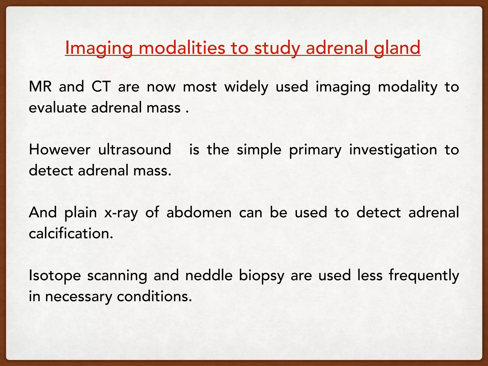 Imaging modalities to study adrenal gland
MR and CT are now most widely used imaging modality to
evaluate adrenal mass .
However ultrasound is the simple primary investigation to
detect adrenal mass.
And plain x-ray of abdomen can be used to detect adrenal
calcification.
Isotope scanning and neddle biopsy are used less frequently
in necessary conditions.
 