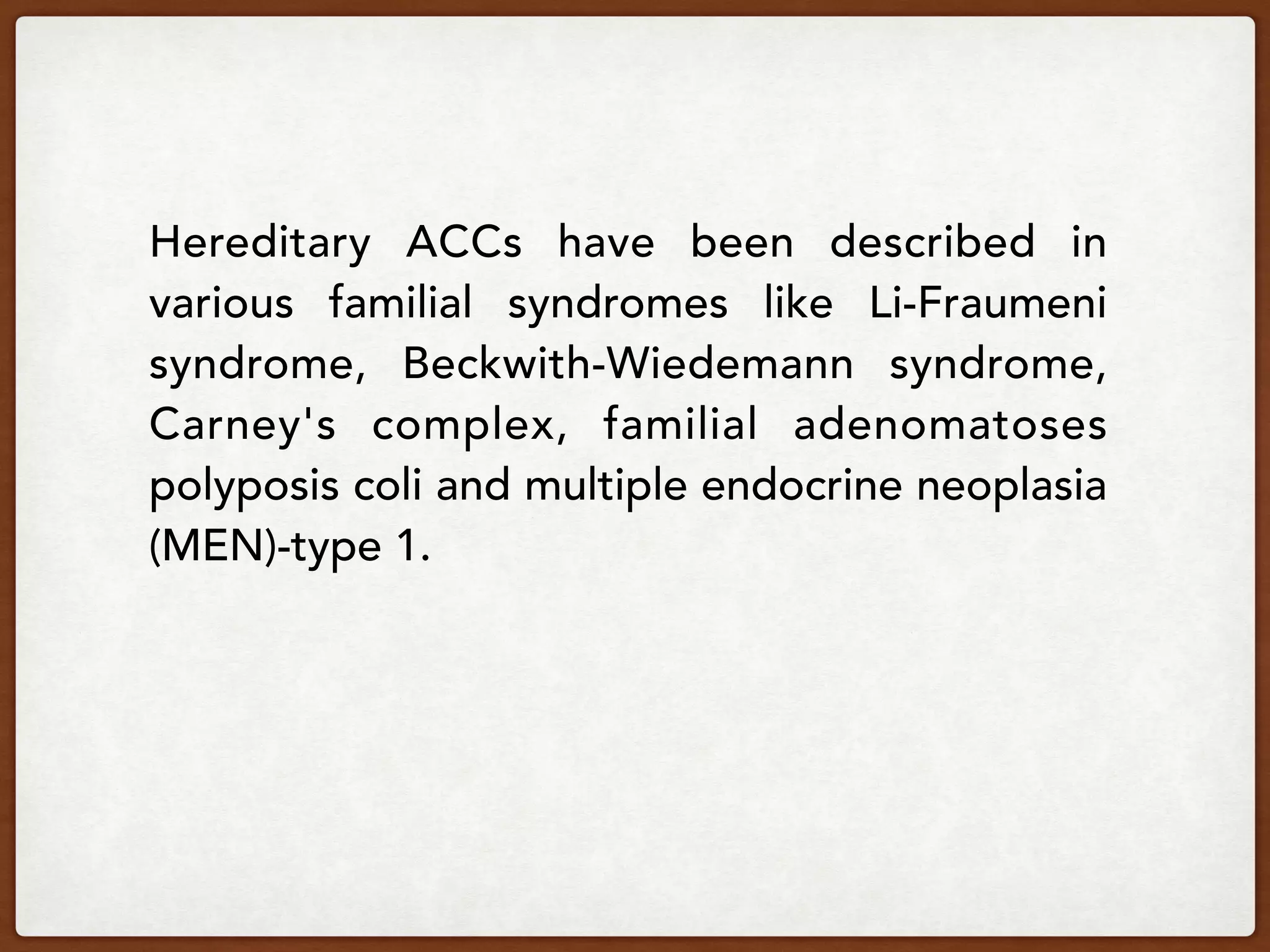 Hereditary ACCs have been described in
various familial syndromes like Li-Fraumeni
syndrome, Beckwith-Wiedemann syndrome,
Carney's complex, familial adenomatoses
polyposis coli and multiple endocrine neoplasia
(MEN)-type 1.
 