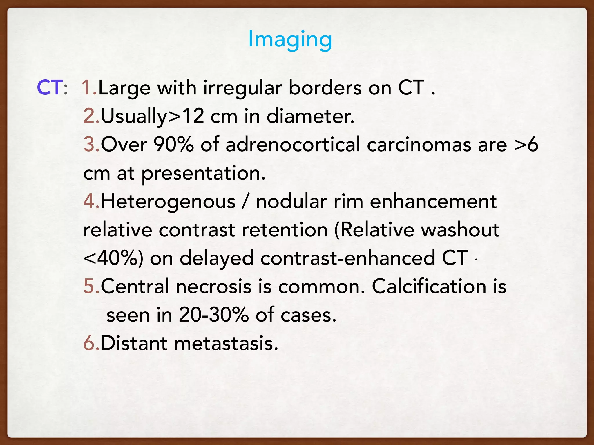 Imaging
 CT: 1.Large with irregular borders on CT .
2.Usually>12 cm in diameter.
3.Over 90% of adrenocortical carcinomas are >6
cm at presentation.
4.Heterogenous / nodular rim enhancement
relative contrast retention (Relative washout
<40%) on delayed contrast-enhanced CT .
5.Central necrosis is common. Calcification is
seen in 20-30% of cases.
6.Distant metastasis.
 