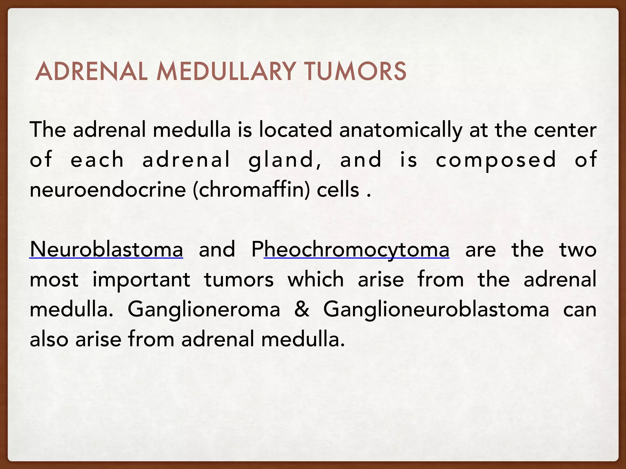 ADRENAL MEDULLARY TUMORS
The adrenal medulla is located anatomically at the center
of each adrenal gland, and is composed of
neuroendocrine (chromaffin) cells .
Neuroblastoma and Pheochromocytoma are the two
most important tumors which arise from the adrenal
medulla. Ganglioneroma & Ganglioneuroblastoma can
also arise from adrenal medulla.
 