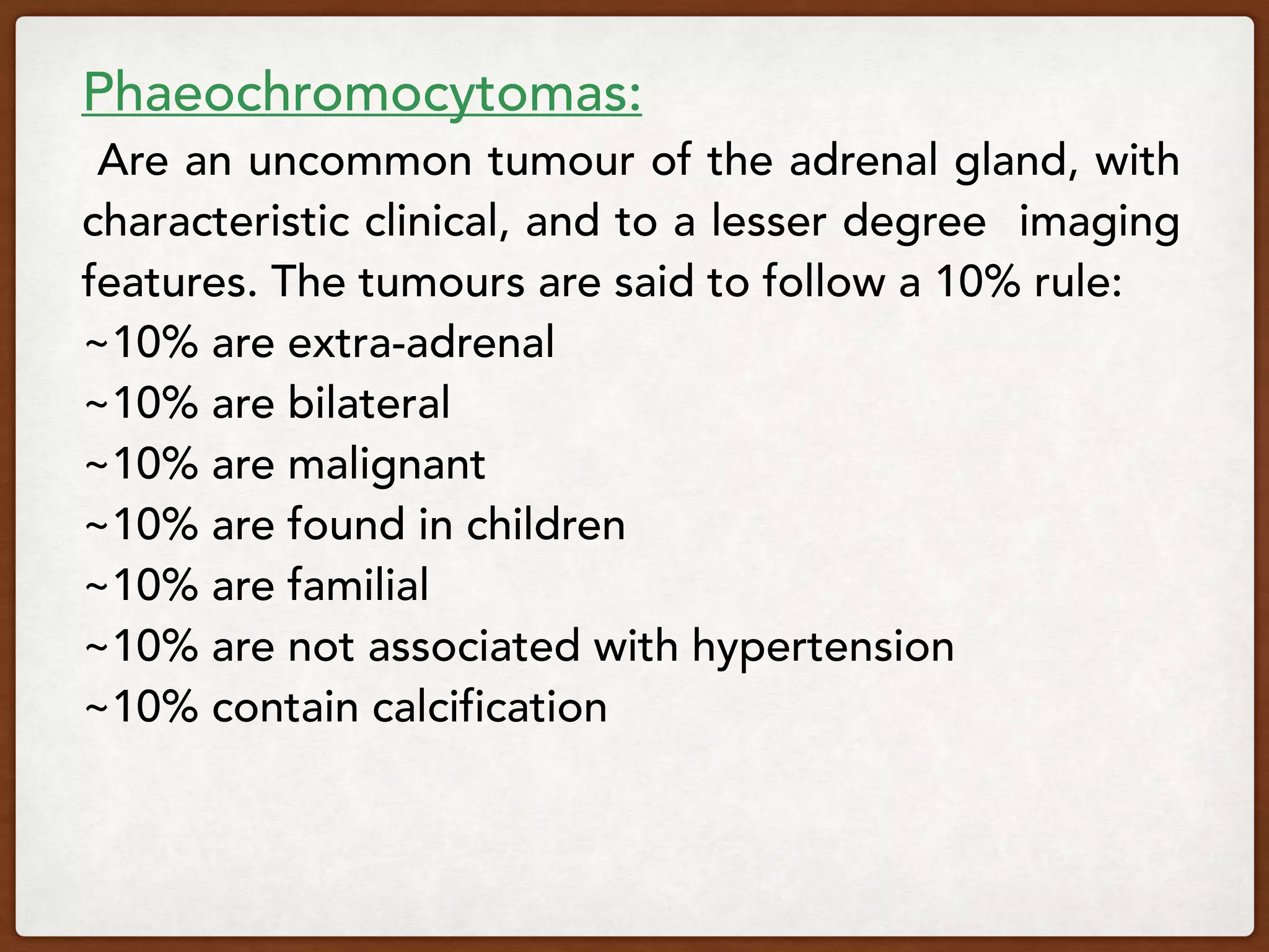 Phaeochromocytomas:
 Are an uncommon tumour of the adrenal gland, with
characteristic clinical, and to a lesser degree imaging
features. The tumours are said to follow a 10% rule:
~10% are extra-adrenal
~10% are bilateral
~10% are malignant
~10% are found in children
~10% are familial
~10% are not associated with hypertension
~10% contain calcification
 