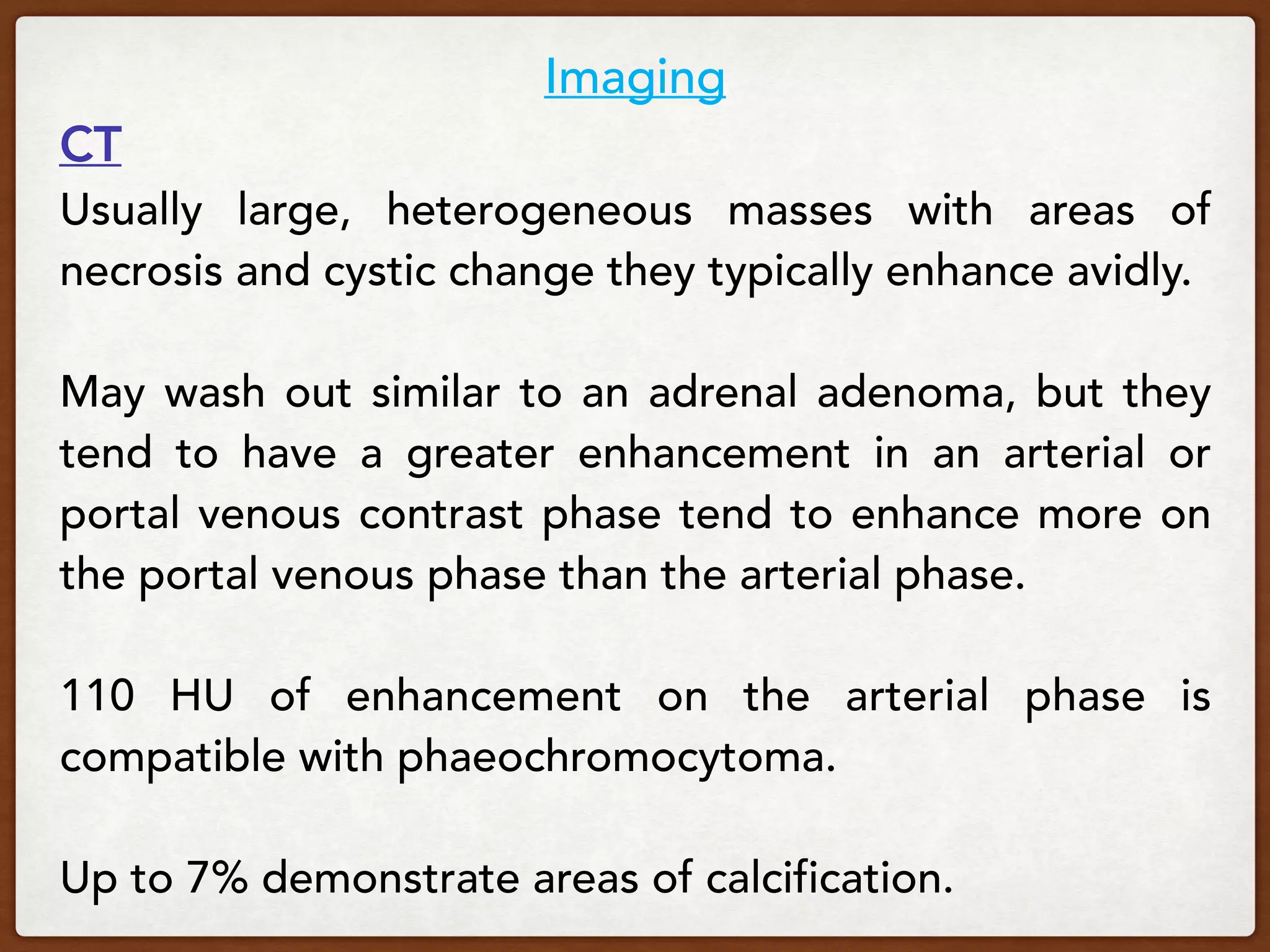 Imaging
CT
Usually large, heterogeneous masses with areas of
necrosis and cystic change they typically enhance avidly.
May wash out similar to an adrenal adenoma, but they
tend to have a greater enhancement in an arterial or
portal venous contrast phase tend to enhance more on
the portal venous phase than the arterial phase.
110 HU of enhancement on the arterial phase is
compatible with phaeochromocytoma.
Up to 7% demonstrate areas of calcification.
 