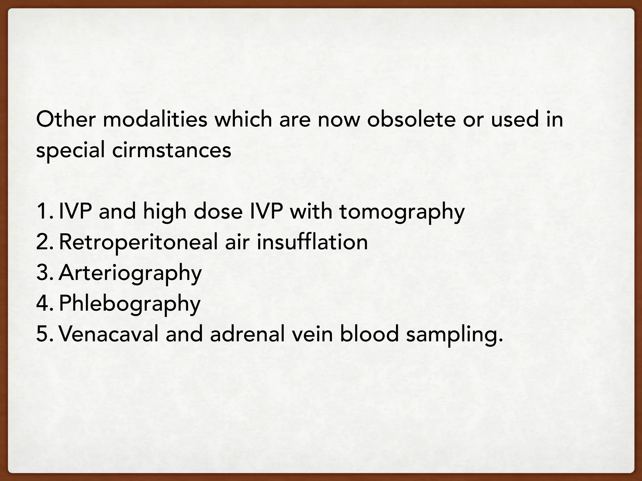 Other modalities which are now obsolete or used in
special cirmstances
1. IVP and high dose IVP with tomography
2. Retroperitoneal air insufflation
3. Arteriography
4. Phlebography
5. Venacaval and adrenal vein blood sampling.
 