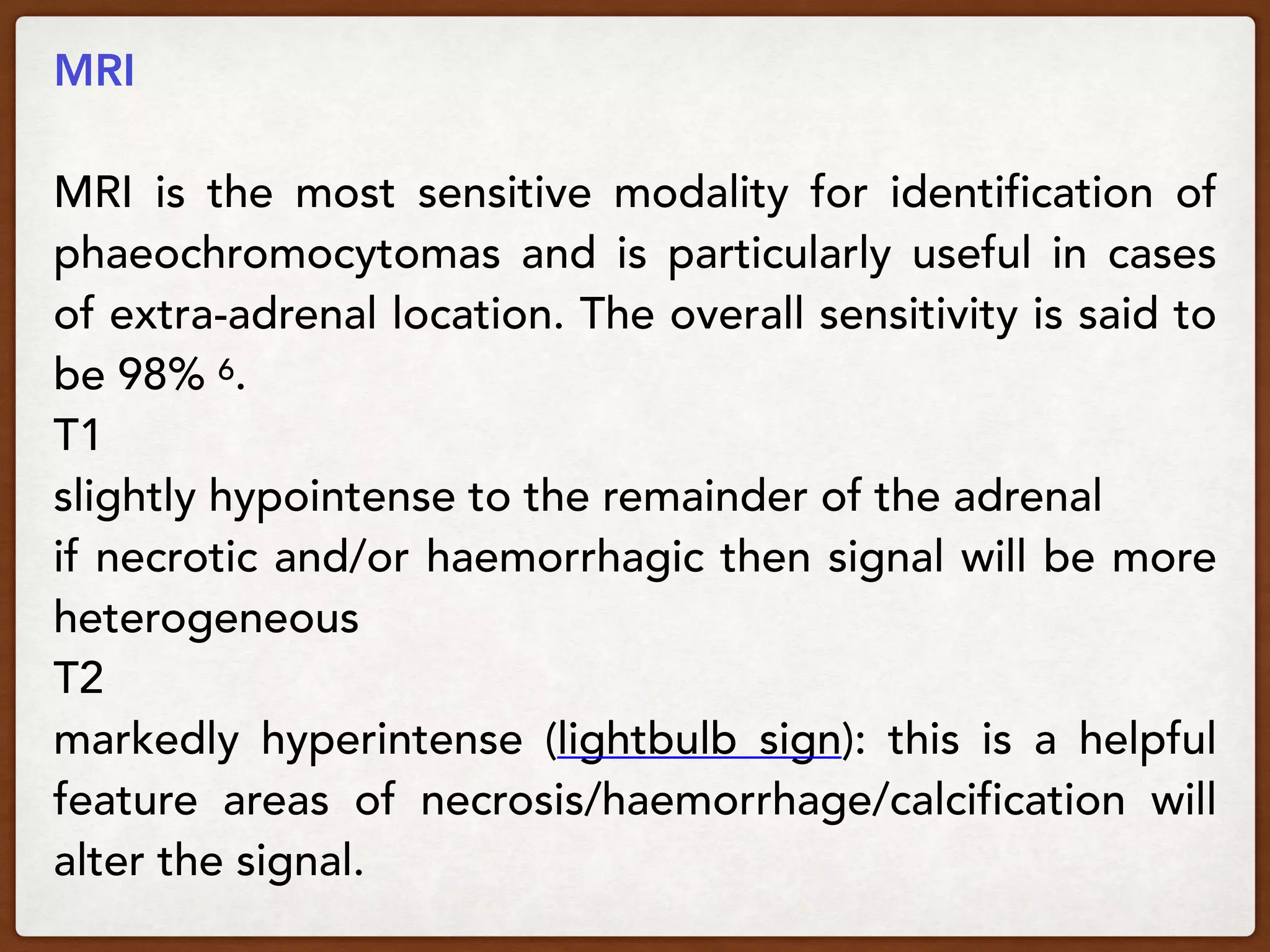MRI
MRI is the most sensitive modality for identification of
phaeochromocytomas and is particularly useful in cases
of extra-adrenal location. The overall sensitivity is said to
be 98% 6.
T1
slightly hypointense to the remainder of the adrenal
if necrotic and/or haemorrhagic then signal will be more
heterogeneous
T2
markedly hyperintense (lightbulb sign): this is a helpful
feature areas of necrosis/haemorrhage/calcification will
alter the signal.
 