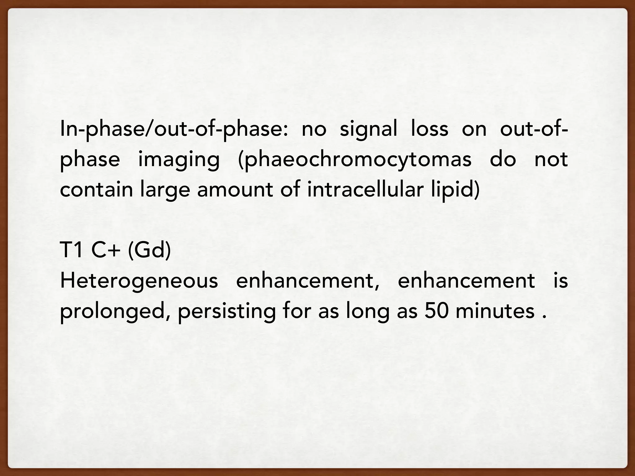 In-phase/out-of-phase:  no signal loss on out-of-
phase imaging (phaeochromocytomas do not
contain large amount of intracellular lipid)
T1 C+ (Gd)
Heterogeneous enhancement, enhancement is
prolonged, persisting for as long as 50 minutes .
 