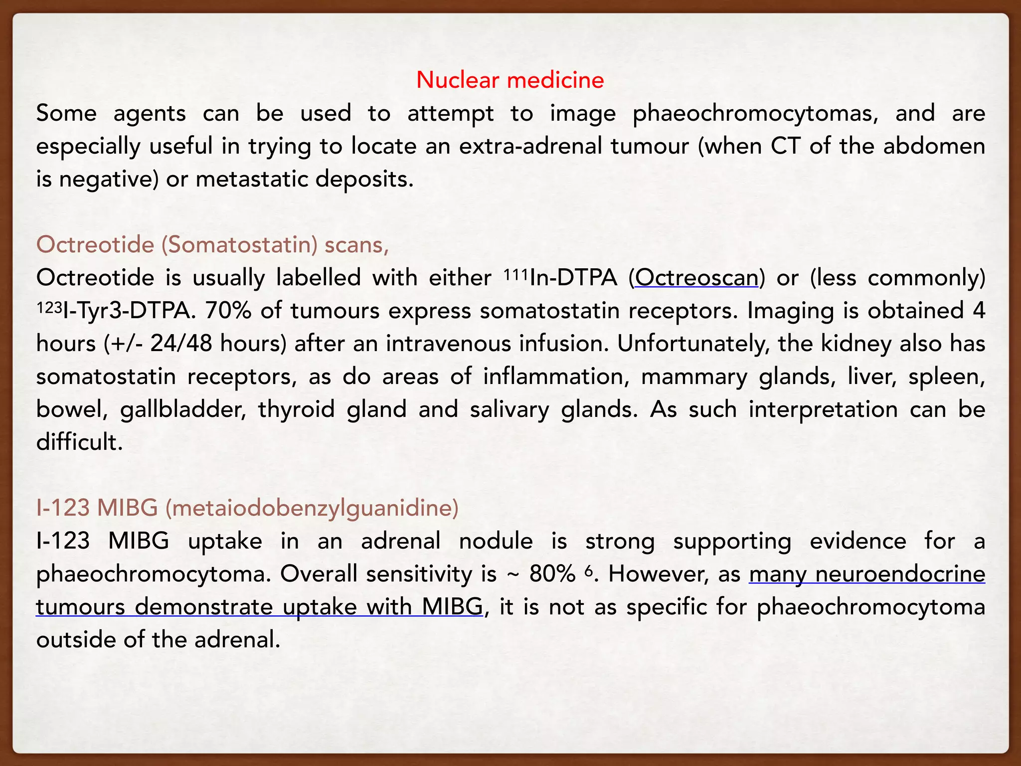 Nuclear medicine
Some agents can be used to attempt to image phaeochromocytomas, and are
especially useful in trying to locate an extra-adrenal tumour (when CT of the abdomen
is negative) or metastatic deposits.
Octreotide (Somatostatin) scans,
Octreotide is usually labelled with either 111In-DTPA (Octreoscan) or (less commonly)
123I-Tyr3-DTPA. 70% of tumours express somatostatin receptors. Imaging is obtained 4
hours (+/- 24/48 hours) after an intravenous infusion. Unfortunately, the kidney also has
somatostatin receptors, as do areas of inflammation, mammary glands, liver, spleen,
bowel, gallbladder, thyroid gland and salivary glands. As such interpretation can be
difficult.
I-123 MIBG (metaiodobenzylguanidine)
I-123 MIBG uptake in an adrenal nodule is strong supporting evidence for a
phaeochromocytoma. Overall sensitivity is ~ 80% 6. However, as many neuroendocrine
tumours demonstrate uptake with MIBG, it is not as specific for phaeochromocytoma
outside of the adrenal.
 