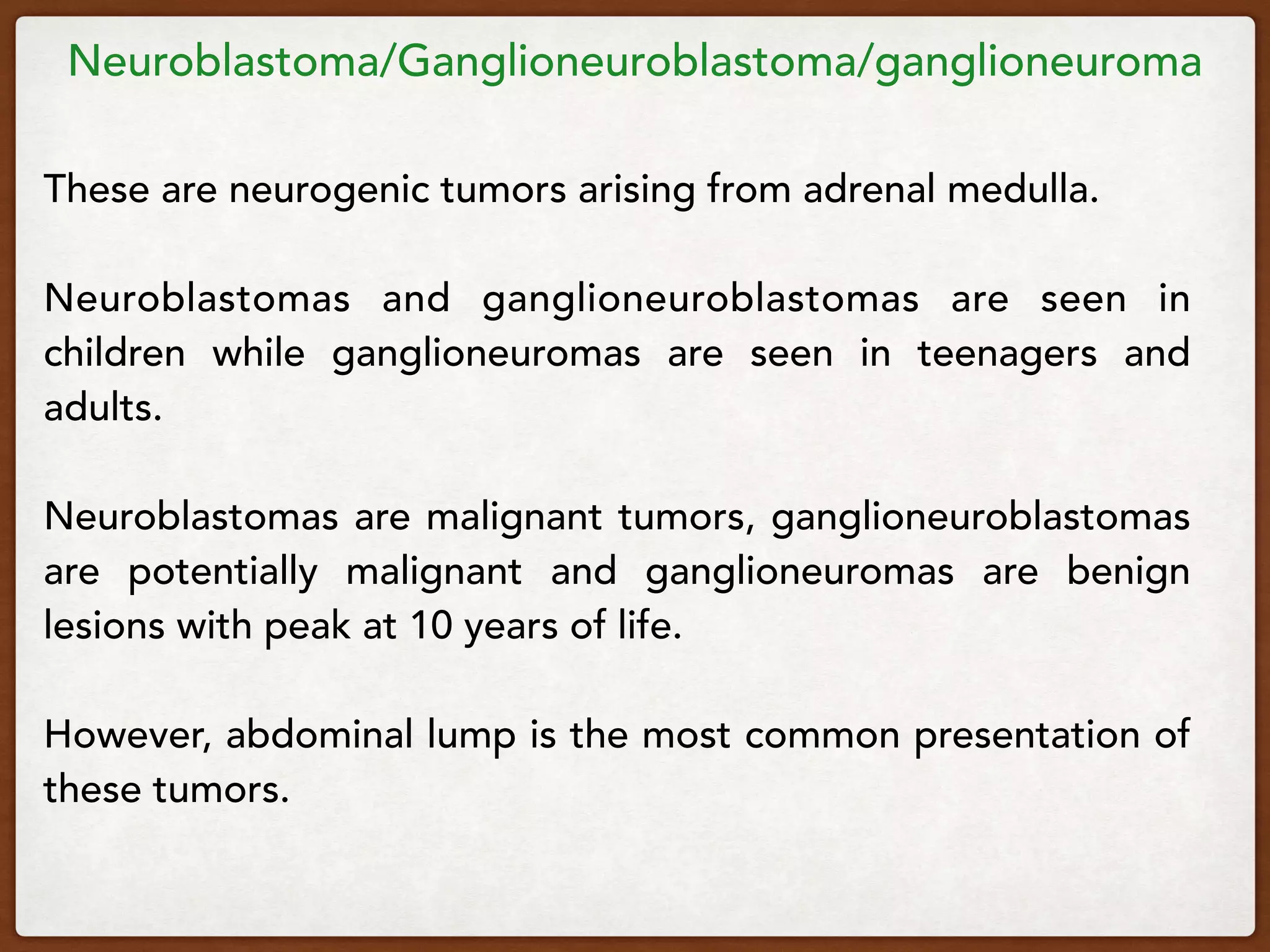 Neuroblastoma/Ganglioneuroblastoma/ganglioneuroma
These are neurogenic tumors arising from adrenal medulla.
Neuroblastomas and ganglioneuroblastomas are seen in
children while ganglioneuromas are seen in teenagers and
adults.
Neuroblastomas are malignant tumors, ganglioneuroblastomas
are potentially malignant and ganglioneuromas are benign
lesions with peak at 10 years of life.
However, abdominal lump is the most common presentation of
these tumors.
 
