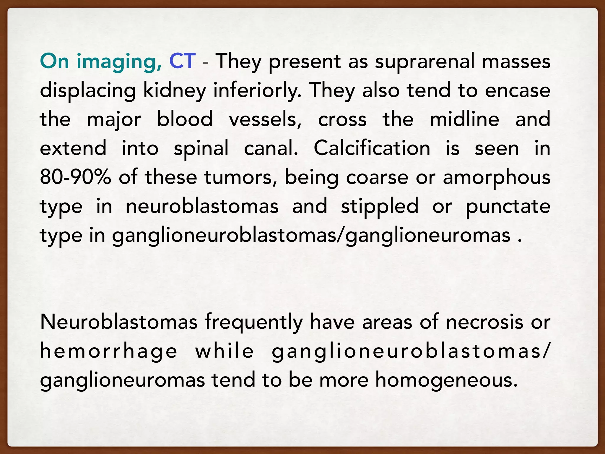 On imaging, CT - They present as suprarenal masses
displacing kidney inferiorly. They also tend to encase
the major blood vessels, cross the midline and
extend into spinal canal. Calcification is seen in
80-90% of these tumors, being coarse or amorphous
type in neuroblastomas and stippled or punctate
type in ganglioneuroblastomas/ganglioneuromas .
Neuroblastomas frequently have areas of necrosis or
hemorrhage while ganglioneuroblastomas/
ganglioneuromas tend to be more homogeneous.
 