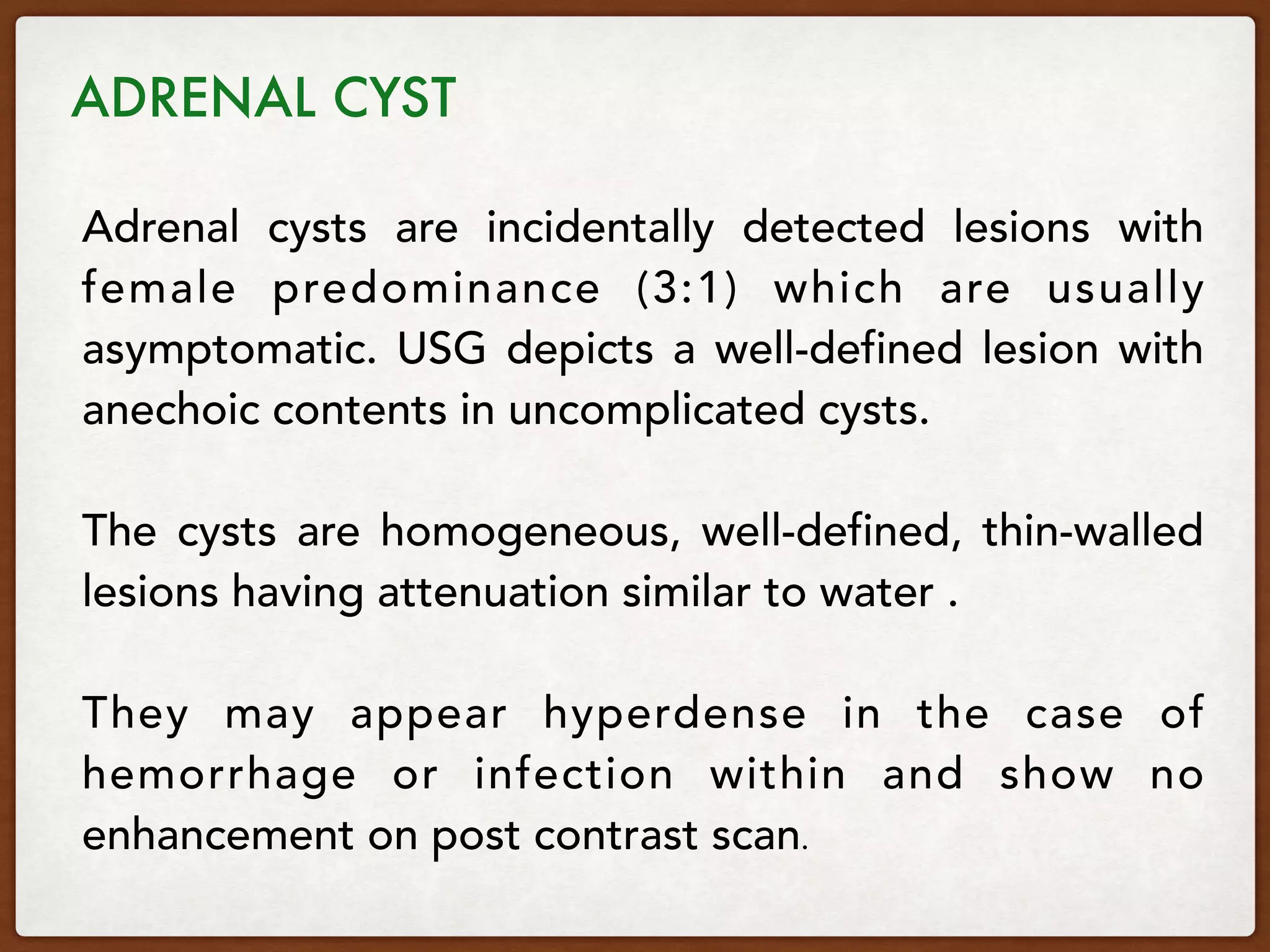Adrenal cysts are incidentally detected lesions with
female predominance (3:1) which are usually
asymptomatic. USG depicts a well-defined lesion with
anechoic contents in uncomplicated cysts.
The cysts are homogeneous, well-defined, thin-walled
lesions having attenuation similar to water .
They may appear hyperdense in the case of
hemorrhage or infection within and show no
enhancement on post contrast scan.
ADRENAL CYST 
 
