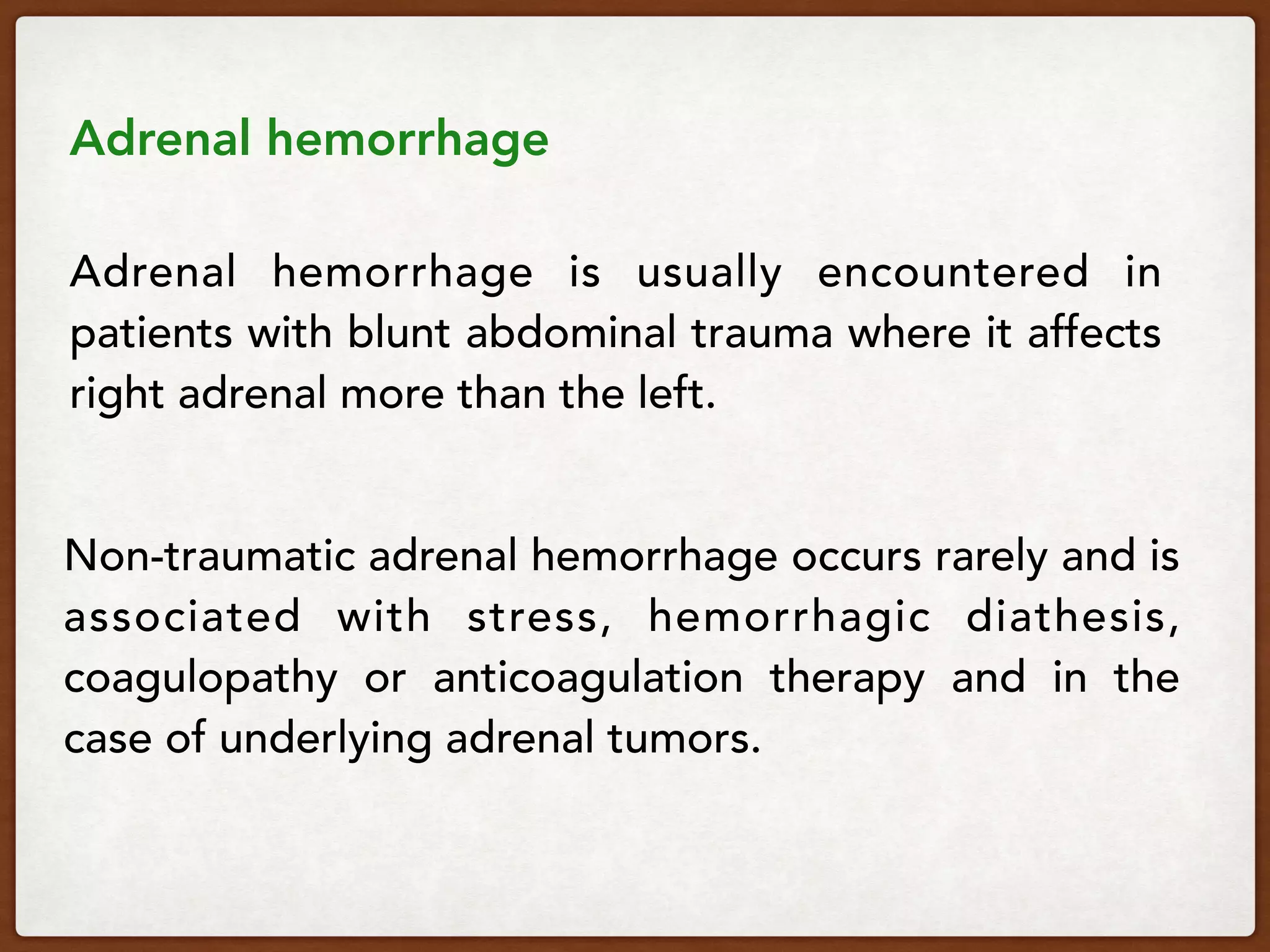  
Adrenal hemorrhage 
 
Adrenal hemorrhage is usually encountered in
patients with blunt abdominal trauma where it affects
right adrenal more than the left.  
 
Non-traumatic adrenal hemorrhage occurs rarely and is
associated with stress, hemorrhagic diathesis,
coagulopathy or anticoagulation therapy and in the
case of underlying adrenal tumors.
 