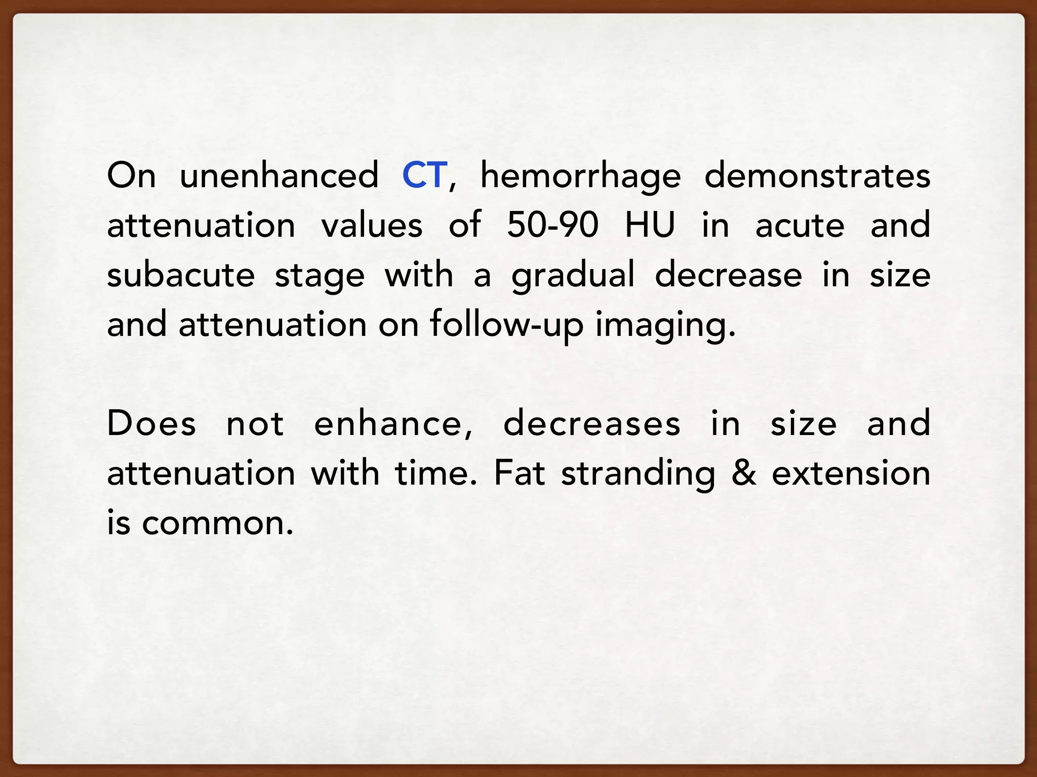 On unenhanced CT, hemorrhage demonstrates
attenuation values of 50-90 HU in acute and
subacute stage with a gradual decrease in size
and attenuation on follow-up imaging.
Does not enhance, decreases in size and
attenuation with time. Fat stranding & extension
is common.
 