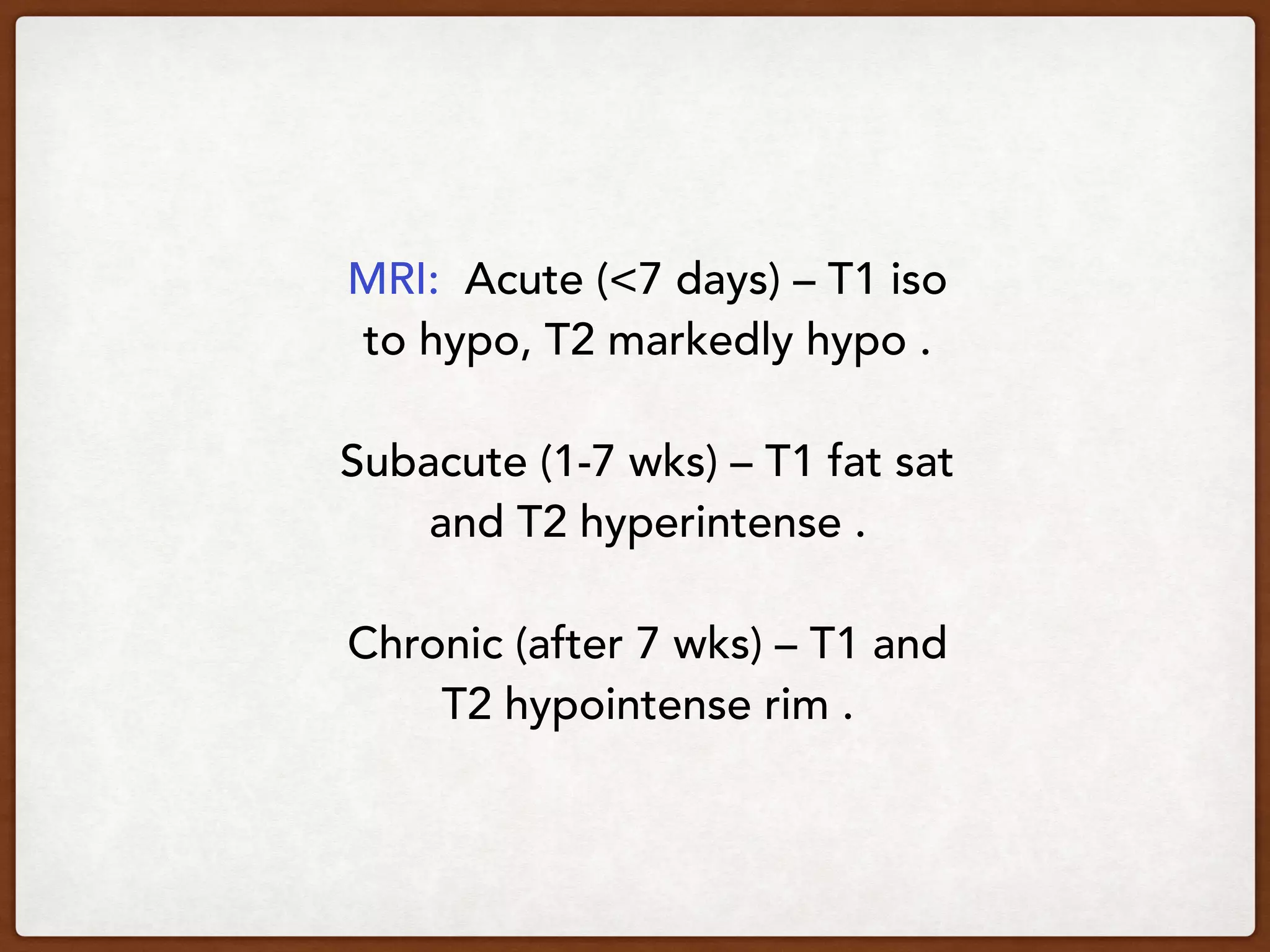 MRI: Acute (<7 days) – T1 iso
to hypo, T2 markedly hypo .
Subacute (1-7 wks) – T1 fat sat
and T2 hyperintense .
Chronic (after 7 wks) – T1 and
T2 hypointense rim .
 