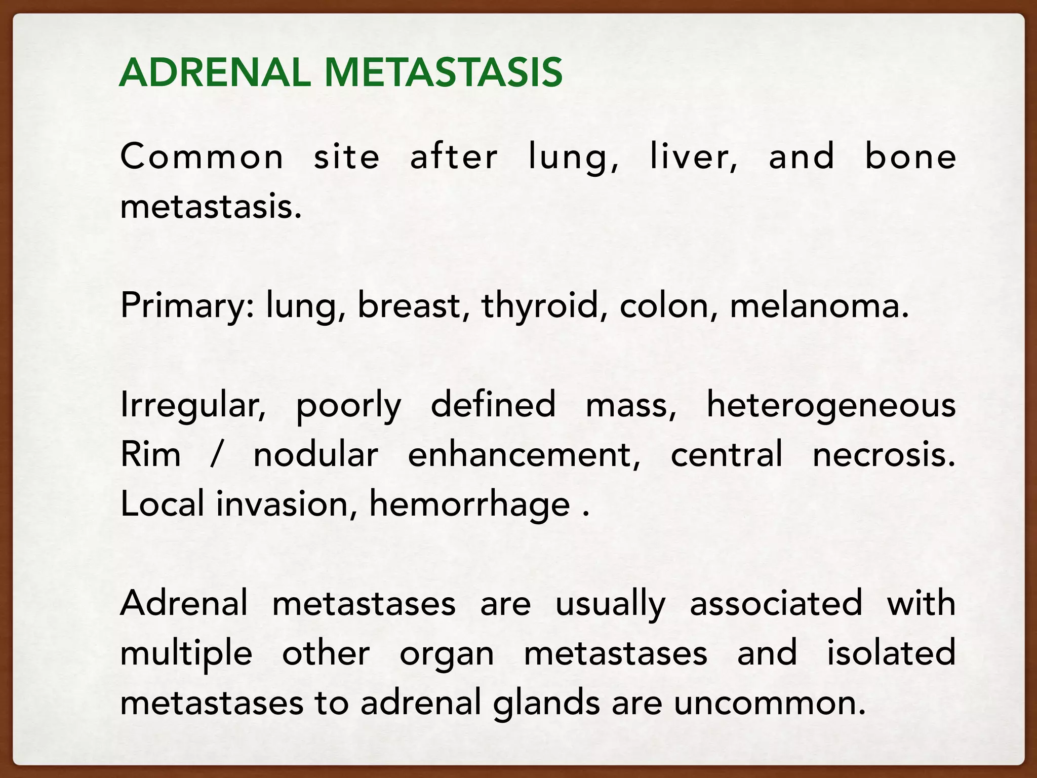 ADRENAL METASTASIS
Common site after lung, liver, and bone
metastasis.
Primary: lung, breast, thyroid, colon, melanoma.
Irregular, poorly defined mass, heterogeneous
Rim / nodular enhancement, central necrosis. 
Local invasion, hemorrhage .
Adrenal metastases are usually associated with
multiple other organ metastases and isolated
metastases to adrenal glands are uncommon.
 
 