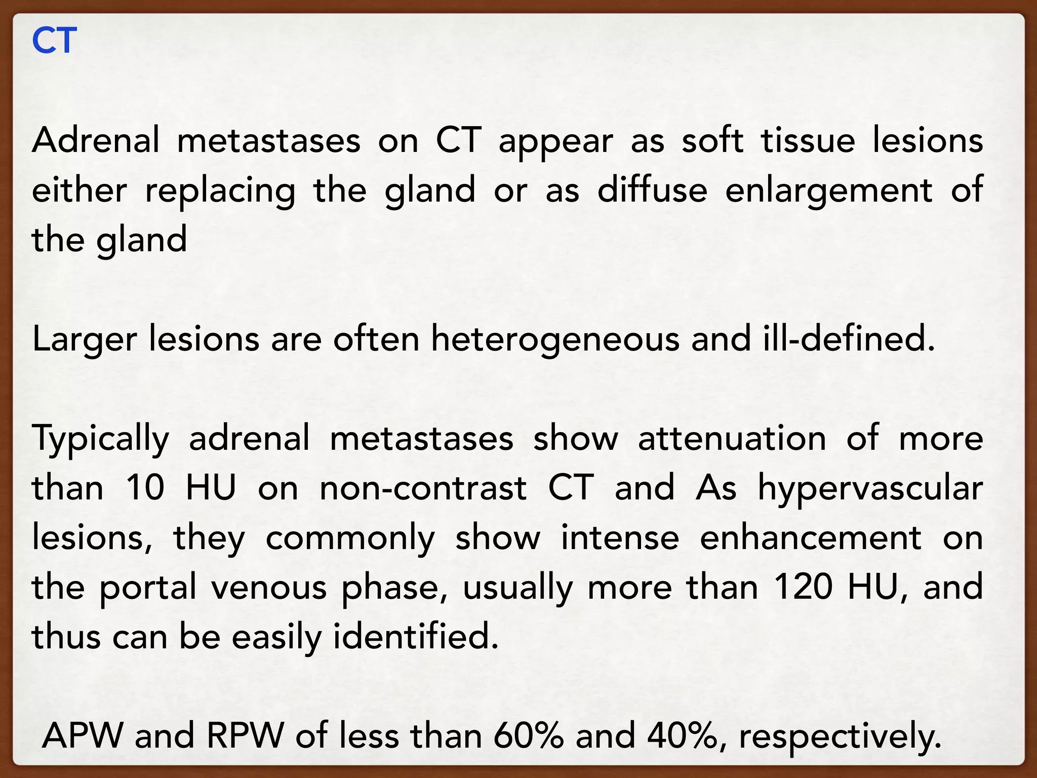 CT
Adrenal metastases on CT appear as soft tissue lesions
either replacing the gland or as diffuse enlargement of
the gland
Larger lesions are often heterogeneous and ill-defined.
Typically adrenal metastases show attenuation of more
than 10 HU on non-contrast CT and As hypervascular
lesions, they commonly show intense enhancement on
the portal venous phase, usually more than 120 HU, and
thus can be easily identified. 
APW and RPW of less than 60% and 40%, respectively.
 