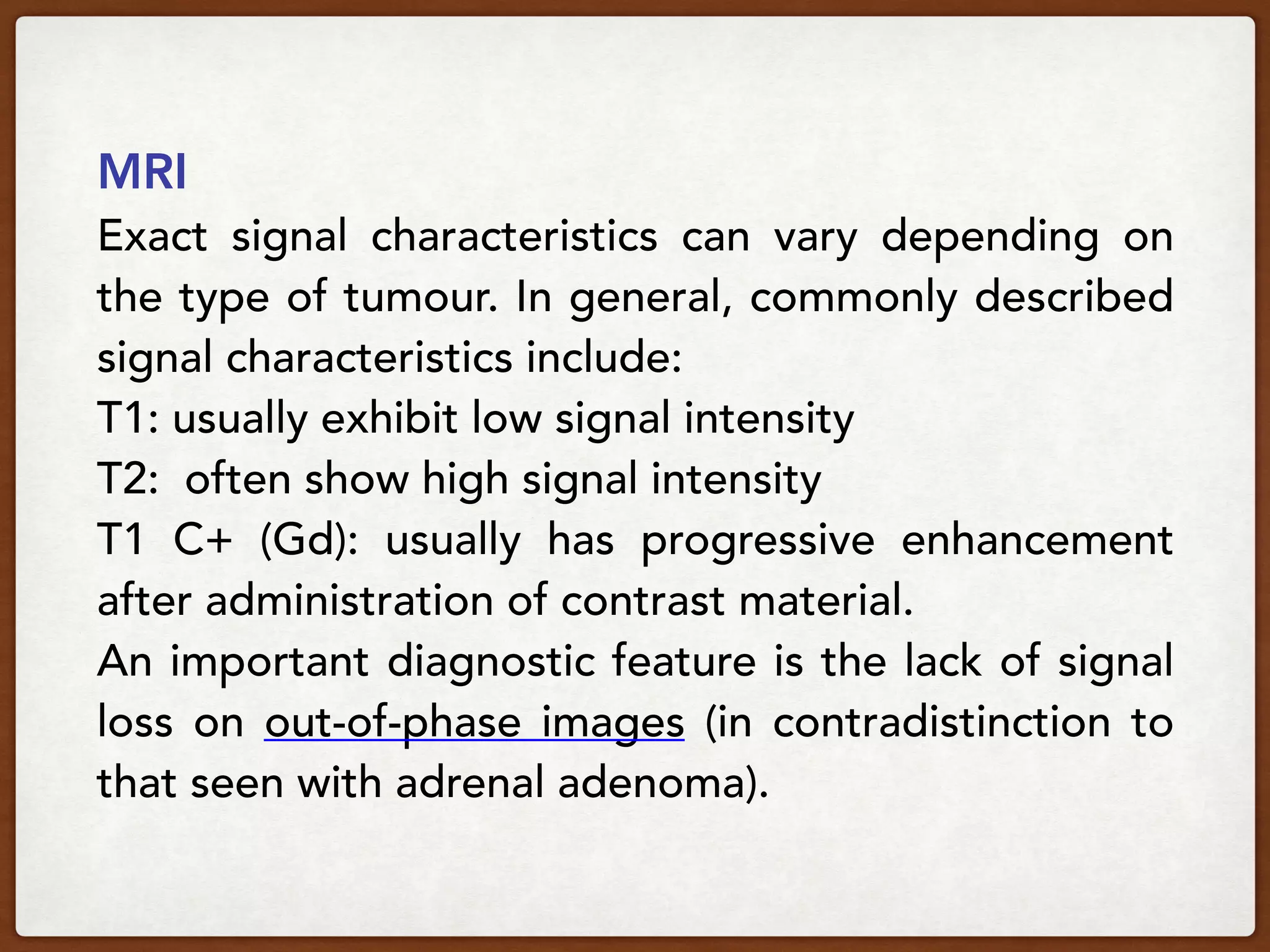 MRI
Exact signal characteristics can vary depending on
the type of tumour. In general, commonly described
signal characteristics include:
T1: usually exhibit low signal intensity
T2:  often show high signal intensity
T1 C+ (Gd):  usually has progressive enhancement
after administration of contrast material.
An important diagnostic feature is the lack of signal
loss on out-of-phase images (in contradistinction to
that seen with adrenal adenoma).
 