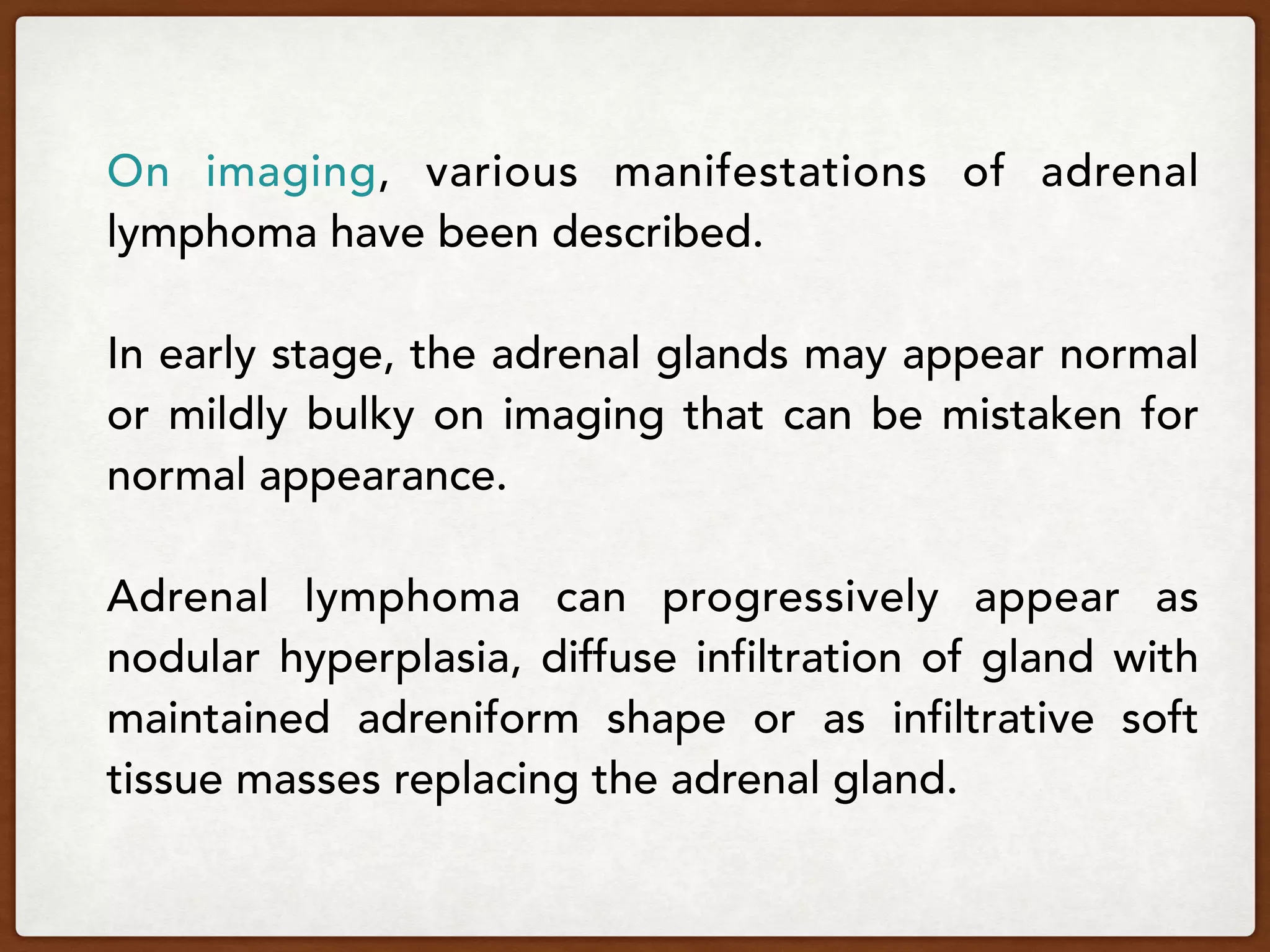 On imaging, various manifestations of adrenal
lymphoma have been described.
In early stage, the adrenal glands may appear normal
or mildly bulky on imaging that can be mistaken for
normal appearance.
Adrenal lymphoma can progressively appear as
nodular hyperplasia, diffuse infiltration of gland with
maintained adreniform shape or as infiltrative soft
tissue masses replacing the adrenal gland.
 