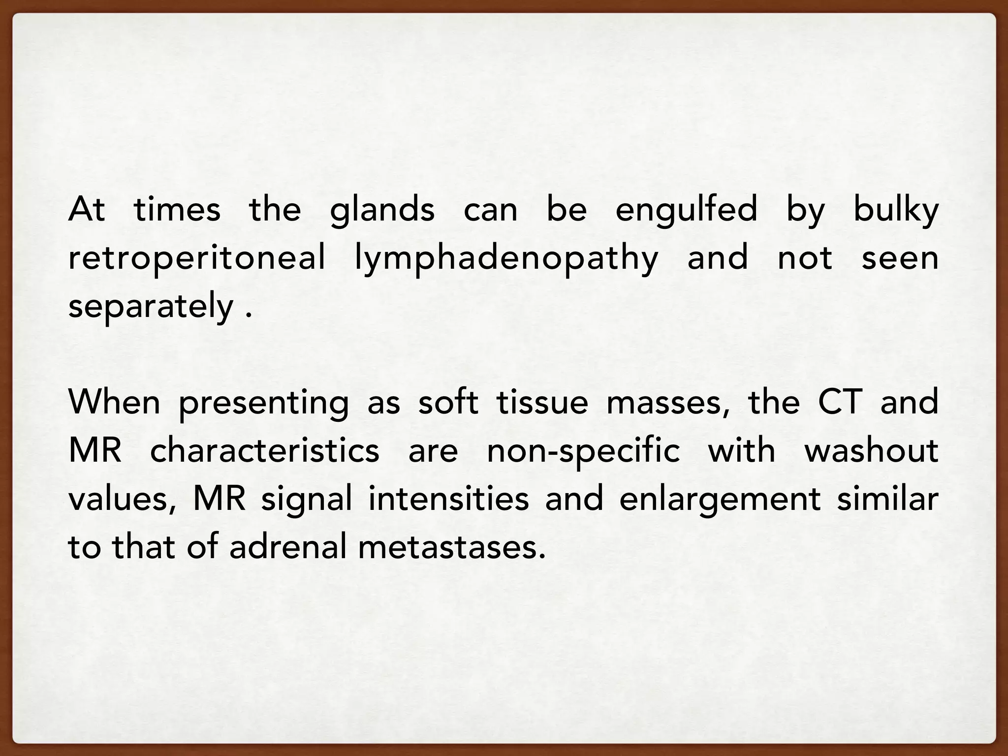 At times the glands can be engulfed by bulky
retroperitoneal lymphadenopathy and not seen
separately .
When presenting as soft tissue masses, the CT and
MR characteristics are non-specific with washout
values, MR signal intensities and enlargement similar
to that of adrenal metastases.
 
