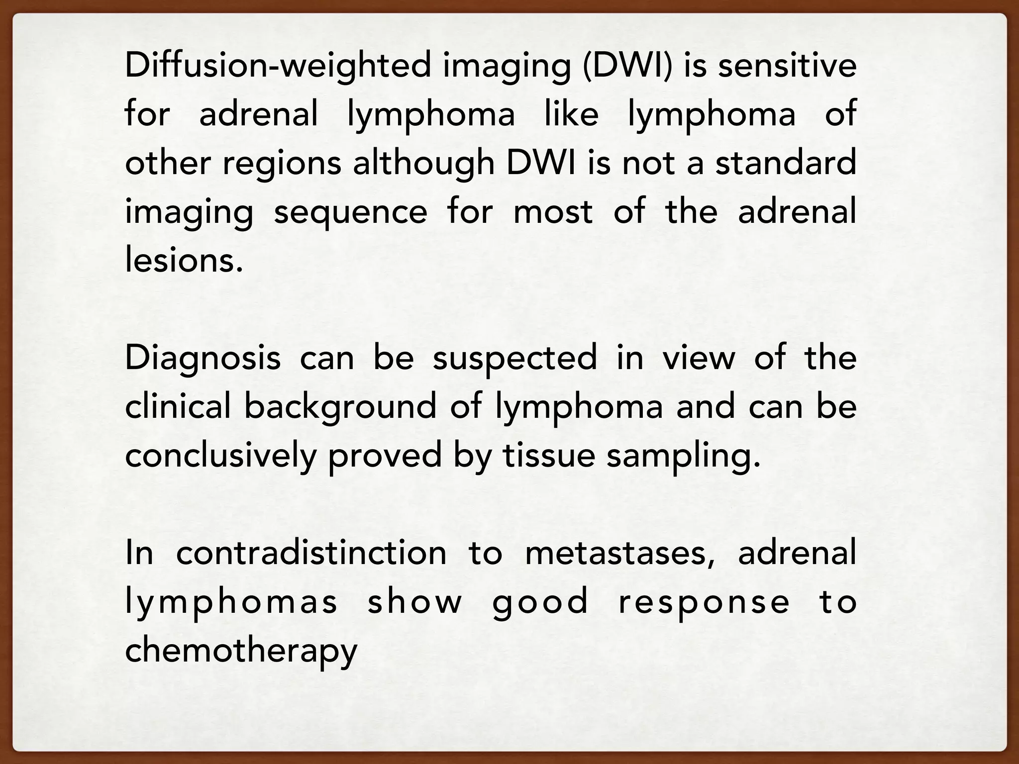 Diffusion-weighted imaging (DWI) is sensitive
for adrenal lymphoma like lymphoma of
other regions although DWI is not a standard
imaging sequence for most of the adrenal
lesions.
Diagnosis can be suspected in view of the
clinical background of lymphoma and can be
conclusively proved by tissue sampling.
In contradistinction to metastases, adrenal
lymphomas show good response to
chemotherapy
 