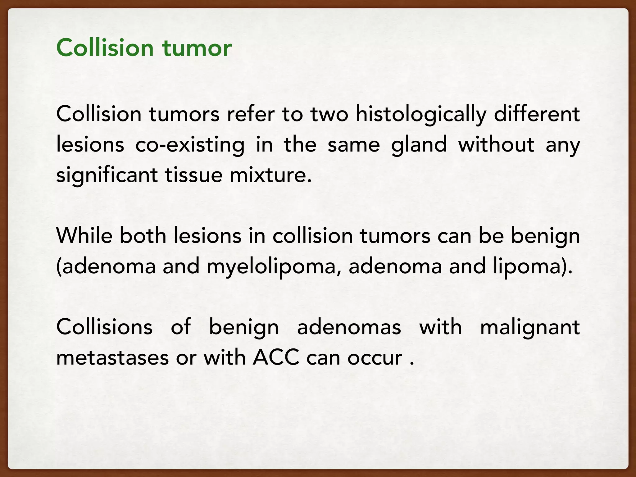 Collision tumor 
 
Collision tumors refer to two histologically different
lesions co-existing in the same gland without any
significant tissue mixture.
While both lesions in collision tumors can be benign
(adenoma and myelolipoma, adenoma and lipoma).
Collisions of benign adenomas with malignant
metastases or with ACC can occur .
 