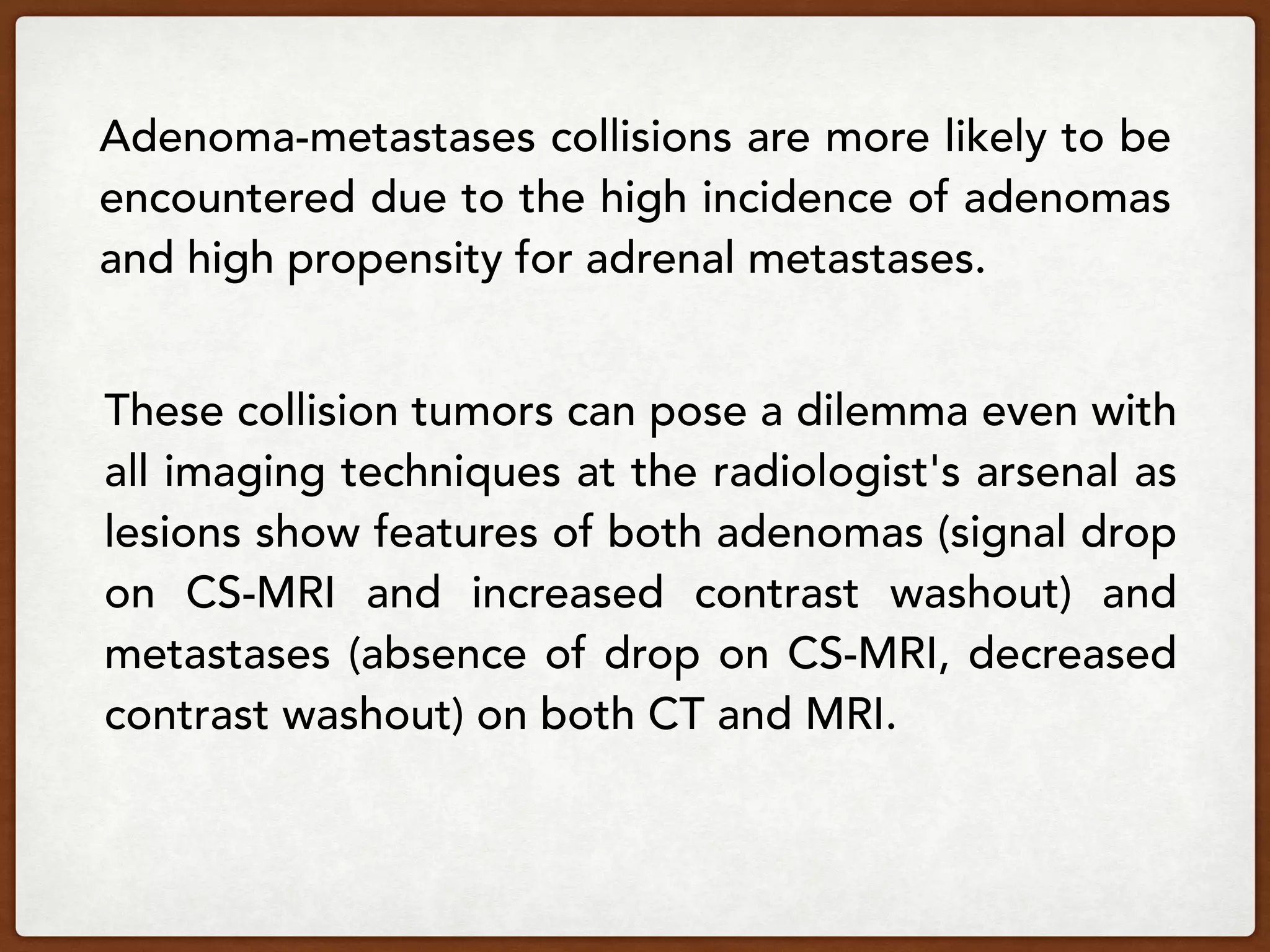 Adenoma-metastases collisions are more likely to be
encountered due to the high incidence of adenomas
and high propensity for adrenal metastases.
These collision tumors can pose a dilemma even with
all imaging techniques at the radiologist's arsenal as
lesions show features of both adenomas (signal drop
on CS-MRI and increased contrast washout) and
metastases (absence of drop on CS-MRI, decreased
contrast washout) on both CT and MRI.
 
