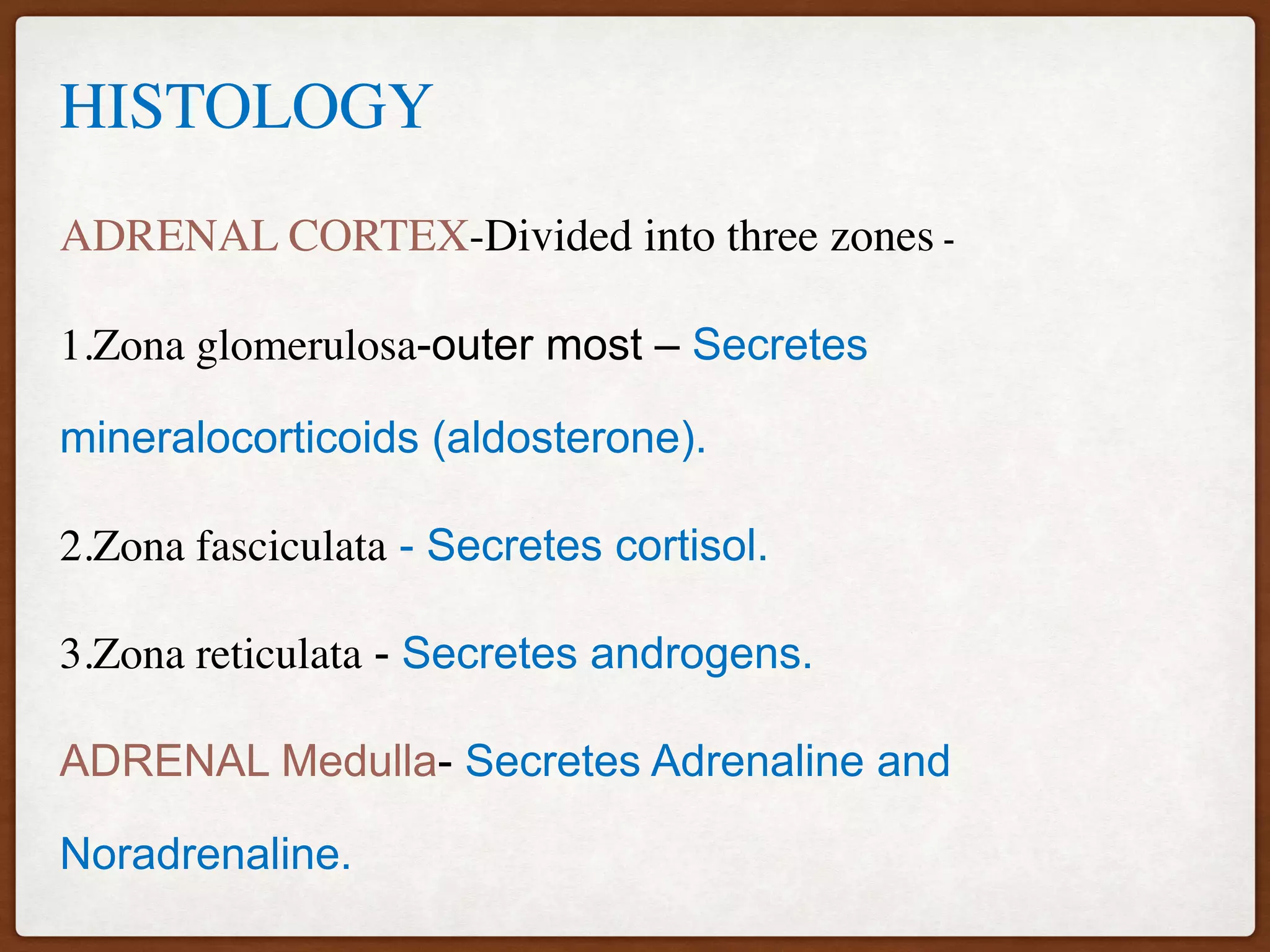 HISTOLOGY
ADRENAL CORTEX-Divided into three zones -
1.Zona glomerulosa-outer most – Secretes
mineralocorticoids (aldosterone).
2.Zona fasciculata - Secretes cortisol.
3.Zona reticulata - Secretes androgens.
ADRENAL Medulla- Secretes Adrenaline and
Noradrenaline.
 