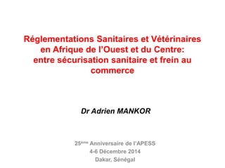 Réglementations Sanitaires et Vétérinaires
en Afrique de l’Ouest et du Centre:
entre sécurisation sanitaire et frein au
commerce
25ème Anniversaire de l’APESS
4-6 Décembre 2014
Dakar, Sénégal
Dr Adrien MANKOR
 