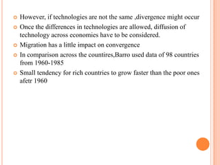 However, if technologies are not the same ,divergence might occurOnce the differences in technologies are allowed, diffusion of technology across economies have to be considered.Migration has a little impact on convergenceIn comparison across the countires,Barro used data of 98 countries from 1960-1985Small tendency for rich countries to grow faster than the poor ones afetr 1960