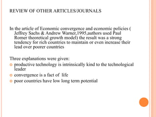 REVIEW OF OTHER ARTICLES/JOURNALSIn the article of Economic convergence and economic policies ( Jeffrey Sachs & Andrew Warner,1995,authors used Paul Romer theoretical growth model) the result was a strong tendency for rich countries to maintain or even increase their lead over poorer countries Three explanations were given:productive technology is intrinsically kind to the technological leader  convergence is a fact of  life poor countries have low long term potential 