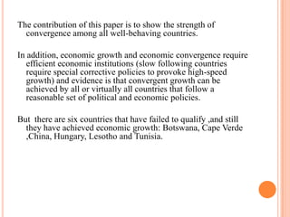 The contribution of this paper is to show the strength of convergence among all well-behaving countries. In addition, economic growth and economic convergence require efficient economic institutions (slow following countries require special corrective policies to provoke high-speed growth)and evidence is that convergent growth can be achieved by all or virtually all countries that follow a reasonable set of political and economic policies.But  there are six countries that have failed to qualify ,and still they have achieved economic growth: Botswana, Cape Verde ,China, Hungary, Lesotho and Tunisia.