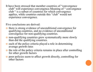 It have been stressed that member countries of “convergence club” will experience convergence.Meaning of “ convergence club “ is a subset of countries for which convergence applies, while countries outside this “club” would not experience convergence.Five conclusions are derived:there is strong evidence of unconditional convergence for qualifying countries, andno evidence of unconditional convergence for non-qualifying countries.non-qualifying countries grew systematically more slowly than did the qualifyingcountries.each of the policy criteria played a role in determining average growth rates the role of the policy criteria remains in place after controlling for other growth factors poor policies seem to affect growth directly, controlling for other factors   